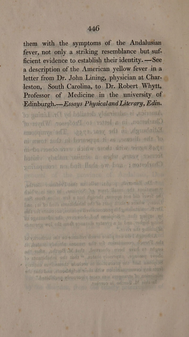 A46 them with the. symptoms of the Andalusian fever, not only a striking resemblance but. suf- ficient evidence to establish their identity. —See_ a description of the American yellow fever ina letter from Dr. John Lining, physician at Char- leston, South Carolina, to. Dr. Robert .Whytt, Professor of Medicine in the university. of Edinburgh.—Lssays Physicaland Literary, Edin.