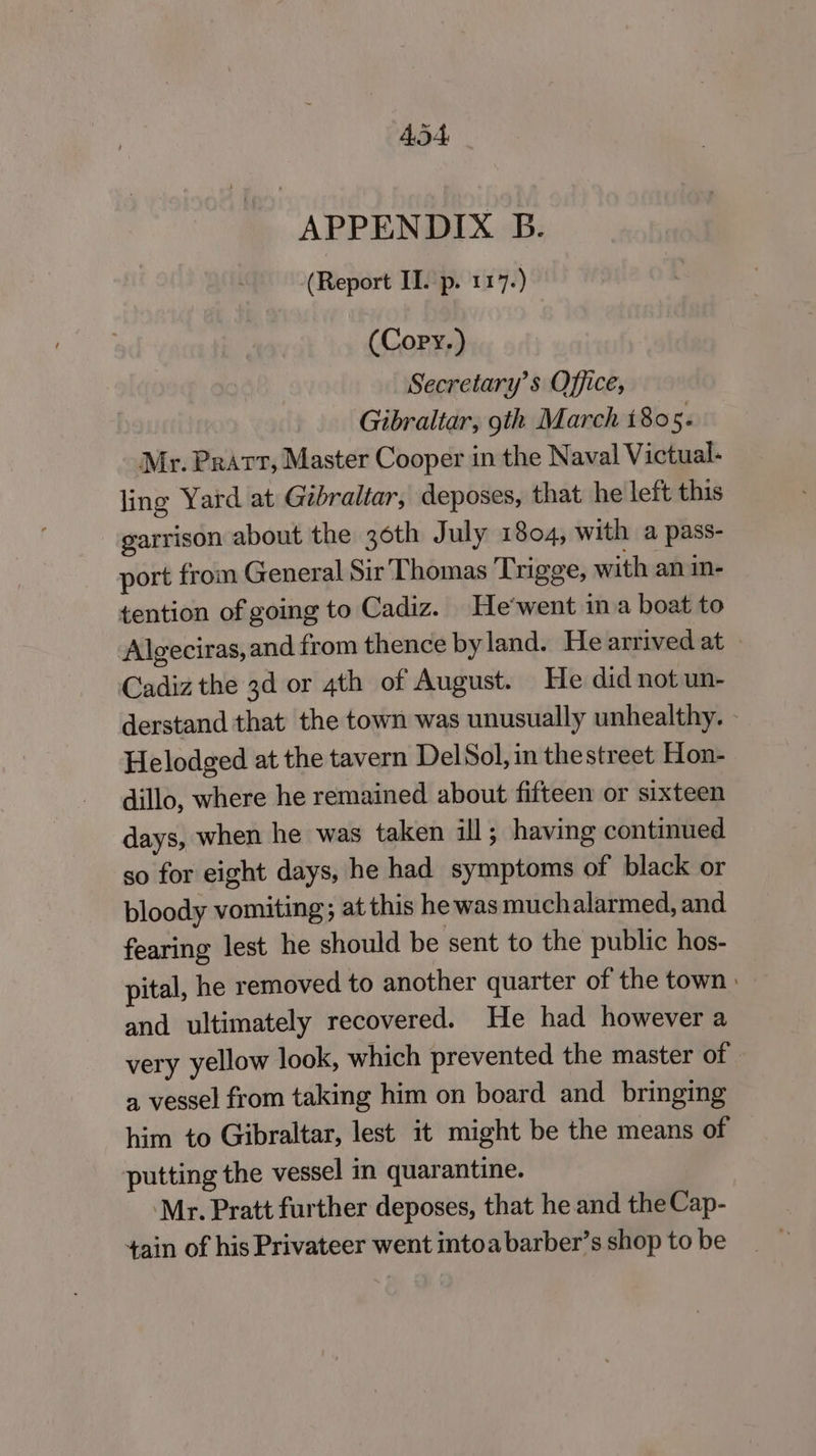 ADA APPENDIX B. (Report II. p. 117.) (Copy.) Secretary’s Office, Gibraltar, 9th March 1805. Mr. Pratt, Master Cooper in the Naval Victual- ling Yard at Gibraltar, deposes, that he left this garrison about the 36th July 1804, with a pass- port from General Sir Thomas Trigge, with an in- tention of going to Cadiz. He'went in a boat to Algeciras, and from thence by land. He arrived at Cadiz the 3d or 4th of August. He did not un- derstand that the town was unusually unhealthy. - Helodged at the tavern Del Sol, in thestreet Hon- dillo, where he remained about fifteen or sixteen days, when he was taken ill; having continued so for eight days, he had symptoms of black or bloody vomiting; at this he was muchalarmed, and fearing lest he should be sent to the public hos- pital, he removed to another quarter of the town : and ultimately recovered. He had however a very yellow look, which prevented the master of a vessel from taking him on board and bringing him to Gibraltar, lest it might be the means of putting the vessel in quarantine. ‘Mr. Pratt further deposes, that he and the Cap- 4ain of his Privateer went intoa barber’s shop to be