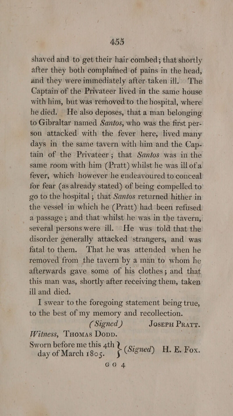 shaved and to get their hair combed; that shortly after they both complained of pains in the head, and they were immediately after.taken ill. The Captain of the Privateer lived in the same house with him, but was removed'to the hospital, where he died. He also deposes, that a man belonging to Gibraltar named Santos, who was the first per- son attacked with the fever here, lived many days in the same tavern with him and the Cap- tain of the Privateer ; that Santos was in the same room with him (Pratt) whilst he was ill of'a fever, which however he endeavoured to conceal for fear (as already stated) of being compelled to go to the hospital ; that Santos returned hither in the vessel in which he (Pratt) had been refused a passage ; and that whilst he was in the tavern, several persons were ill. He was told that the disorder generally attacked strangers, and was fatal to them. ‘That he was attended when he removed from the tavern by a man to whom he afterwards gave some of his clothes; and that this man was, shortly after receiving them, taken ill and died. I swear to the foregoing statement being true, to the best of my memory and recollection. (Signed) — Josepu Prarv. Witness, ‘Tuomas Dopp. ay: Sworn before me this 4th 4 ey day of March 1805. R (Signed) H. E. Fox.