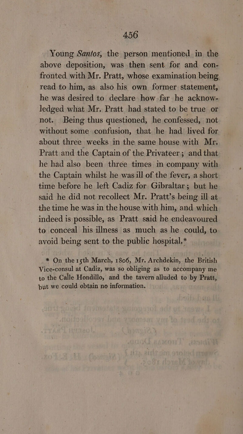 Young Santos, the person mentioned in the above deposition, was then sent for and con- fronted with Mr. Pratt, whose examination being read to him, as also his own former statement, he was desired to declare how far he acknow- ledged what Mr. Pratt had stated to be true or not. Being thus questioned, he confessed, not without some confusion, that he had lived for — about three weeks in the same house with Mr. Pratt and the Captain of the Privateer; and that he had also been three times in company with the Captain whilst he was ill of the fever, a short time before he left Cadiz for Gibraltar ; but he said he did not recollect Mr. Pratt’s being ill at the time he was in the house with him, and which indeed is possible, as Pratt said he endeavoured to conceal his illness as much as he could, to avoid being sent to the public hospital.* * On the 15th March, 1806, Mr. Archdekin, the British Vice-consul at Cadiz, was so obliging as to accompany me to the Calle Hondillo, and the tavern alluded to by Pratt, but we could obtain no information.