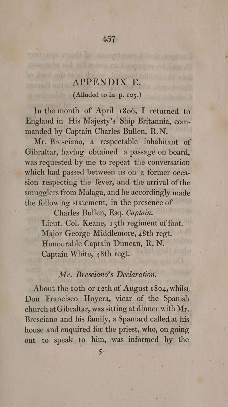 A57 APPENDIX E. (Alluded to in p. 105.) In the month of April 1806, I returned to England in His Majesty’s Ship Britannia, com- manded by Captain Charles Bullen, R.N. Mr. Bresciano, a respectable inhabitant of Gibraltar, having obtained a passage on board, was requested by me to repeat the conversation which had passed between us on a former occa- sion respecting the fever, and. the arrival of the smugglers from Malaga, and he accordingly made _ the following statement, in the presence of Charles Bullen, Esq. Captain. Lieut. Col. Keane, 13th regiment of foot. Major George Middlemore, 48th regt. ) Honourable Captain Duncan, R.N. Captain White, 48th regt. Mr. Bresciano’s Declaration. About the roth or 12th of August 1804, whilst. Don Francisco Hoyera, vicar of the Spanish church at Gibraltar, was sitting at dinner with Mr. Bresciano and his family, a Spaniard called at his house and enquired for the priest, who, on going out to speak to him, was informed by the 5.