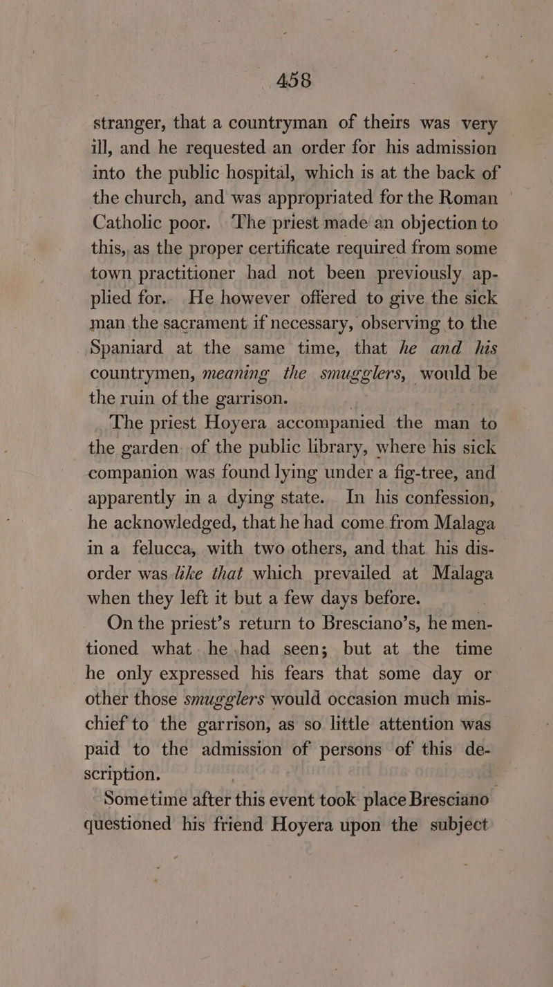 stranger, that a countryman of theirs was very ill, and he requested an order for his admission into the public hospital, which is at the back of the church, and was appropriated for the Roman | Catholic poor. ‘The priest made an objection to this, as the proper certificate required from some town practitioner had not been previously ap- plied for.. He however offered to give the sick man the sacrament if necessary, observing to the Spaniard at the same time, that he and his countrymen, meaning the smugglers, would be the ruin of the garrison. | The priest Hoyera accompanied the man to the garden. of the public library, where his sick companion was found lying under a fig-tree, and apparently in a dying state. In his confession, he acknowledged, that he had come from Malaga in a felucca, with two others, and that. his dis- order was like that which prevailed at Malaga when they left it but a few days before. On the priest’s return to Bresciano’s, he men- tioned what. he .had seen; but at the time he only expressed his fears that some day or other those smugglers would occasion much mis- chief to the garrison, as so little attention was paid to the admission of persons of this de- scription. | Sometime after this event took place Bresciano questioned his friend Hoyera upon the subject
