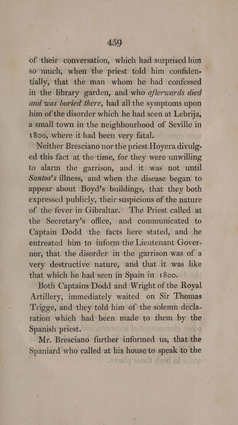 of their conversation, which had surprised him so much, when the priest told him confiden- tially, that the man whom he had confessed in the library garden, and who afterwards died and was buried there, had all the symptoms upon him of the disorder which he had seen at Lebrija, a small town in the neighbourhood of Seville in 1800, where it had been very fatal. Neither Bresciano nor the priest Hoyera divulg- ed this fact at the time, for they were unwilling to alarm the garrison, and it was not until Santos’s illness, and when the disease began to appear about Boyd’s buildings, that they both expressed publicly, their suspicions of the nature of the fever in Gibraltar. The Priest called: at the Secretary’s office, and communicated to Captain Dodd ‘the facts here stated, and he entreated him to inform the Lieutenant Gover- nor, that the disorder in the garrison was of a very destructive nature, and that it was like that which he had seen in Spain in 1800. Both Captains Dodd and Wright of the Royal Artillery, immediately waited on Sir Thomas Trigge, and they told him of the solemn decla- ration which had been made to them by the Spanish priest. | Mr. Bresciano further informed us, that the Spaniard who called at his house to speak to the