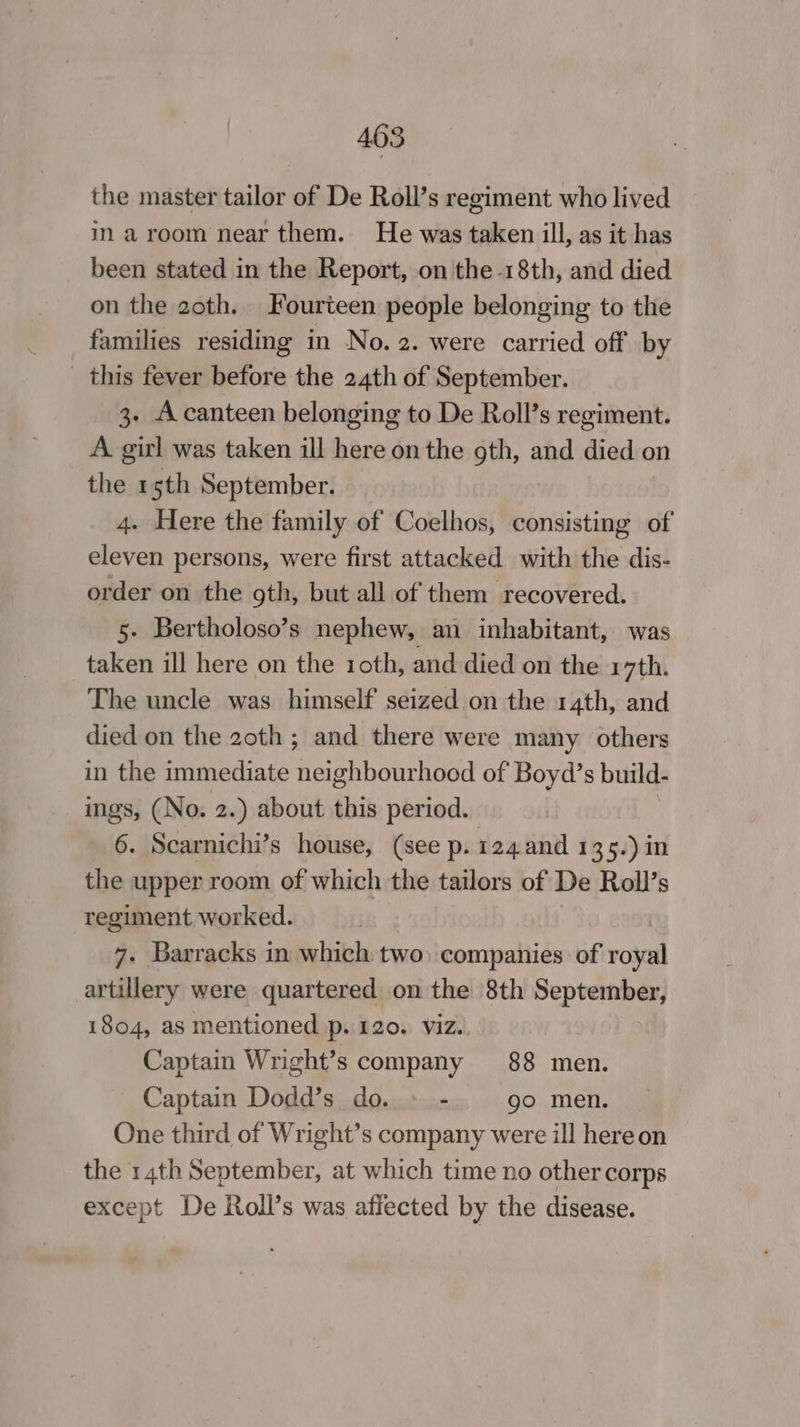 the master tailor of De Roll’s regiment who lived in a room near them. He was taken ill, as it has been stated in the Report, on the -18th, and died on the 2oth. Fourteen people belonging to the families residing in No. 2. were carried off by _ this fever before the 24th of September. 3. Acanteen belonging to De Roll’s regiment. A. girl was taken ill here on the gth, and died on the 15th September. 4. Here the family of Coelhos, iriistine of eleven persons, were first attacked with the dis- order on the gth, but all of them recovered. 5. Bertholoso’s nephew, an inhabitant, was taken ill here on the 10th, and died on the r7th. The uncle was himself seized on the 14th, and died on the 20th ; and there were many others in the immediate neighbourhood of Boyd’s build- ings, (No. 2.) about this period. 6. Scarnichi’s house, (see p. 124 and 135.) in the upper room of which the tailors of De Roll’s regiment worked. | 7. Barracks in which two, companies of royal artillery were quartered on the 8th September, i804, as mentioned p. 120. viz. Captain Wright’s company 88 men. Captain Dodd’s do. » - go men. One third of Wright’s company were ill hereon the 14th September, at which time no other corps except De Roll’s was affected by the disease.