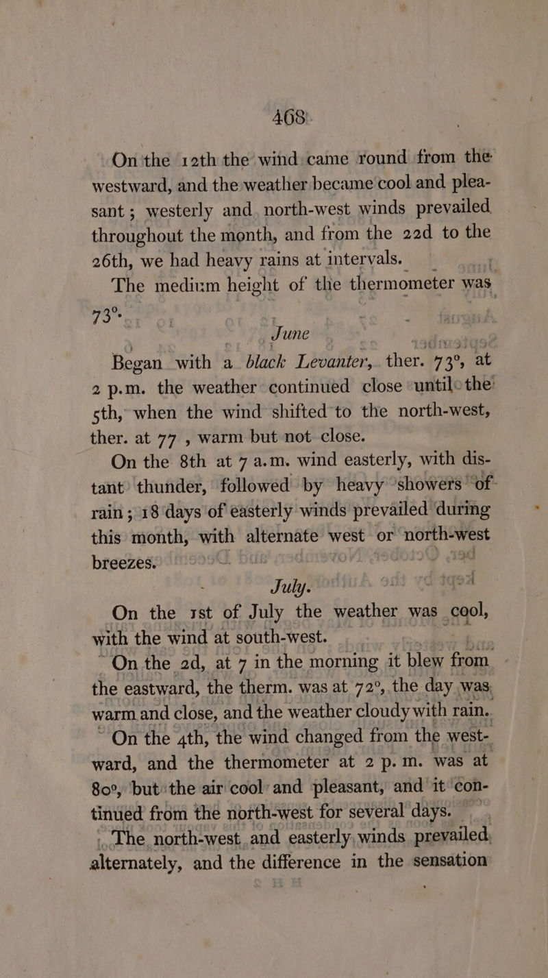 AGS). On'the 12th the wind came round from the westward, and the weather became cool and plea- sant; westerly and, north-west winds prevailed. throughout the month, and from the 22d to the 26th, we had heavy rains at intervals. The medium height of the thermometer was kh J une Began wai £5 a_ black Levanter, chest o 3 0, at 2 p.m. the weather continued close “untilo the: sth, when the wind shifted to the north-west, ther. at 77 , warm but not close. On the 8th at 7 a.m. wind easterly, with dis- tant’ thunder, followed» by heavy showers “of: _ rain; 18 days of easterly winds prevailed during this month, with alternate west or north-west breezes. “i mI Tae July. 5 tq9u On the rst of July the weather was cool, with the wind at south-west. ~On the 2d, at 7 in the : morning it blew if the eastward, the therm. was at 72°, the day was warm. and close, and the weather cloudy with rain. ~ On the 4th, the wind changed from the west- ward, and the thermometer at 2 p.m. was at 80°, but the air cool’ and pleasant, and it con- tinued from the north-west for several days. ~The north-west and easterly, winds prevailed, eernaters and the difference in the sensation