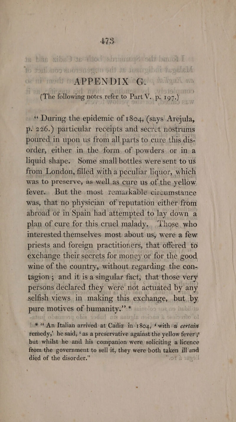 475. “APPENDIX °G. (The following notes refer to Part V..p. 197.) «During the epidemic of 1804, (says Arejula, p- 226.) particular receipts and secret nostrums poured i in upon us from all parts to cure this dis- order, either in, the. form. of powders. or in,a liquid shape. Some small bottles were sent to us from London, filled with a peculiar liquor, which was to preserve, as well.as cure us ofthe, yellow fevers. But the. most remarkable civcumstance was, that'‘no physician of reputation either from abroad or in Spain had attempted to lay down a plan of cure for this cruel malady,,, ‘Those, who mterested themselves: most: about us) were a few priests and foreign practitioners, that offered to exchange their secrets for money or for the good wine of the country, without, regarding. the con- tagion; and it is a’singular fact, that those very persons declared they were not actuated by any selfish views. in. making this exchange, but, by pe motives in pipteaarriigye »* “© An Italian aiid at Cadiz: in) 1 864 ‘witha certain remedy,’ he said, ‘as a preservative against the yellow fever’;’ but: whilst: he» and his companion were soliciting a licence from the: government to sell it, they. were’both pear ill ane died of the disorder.”