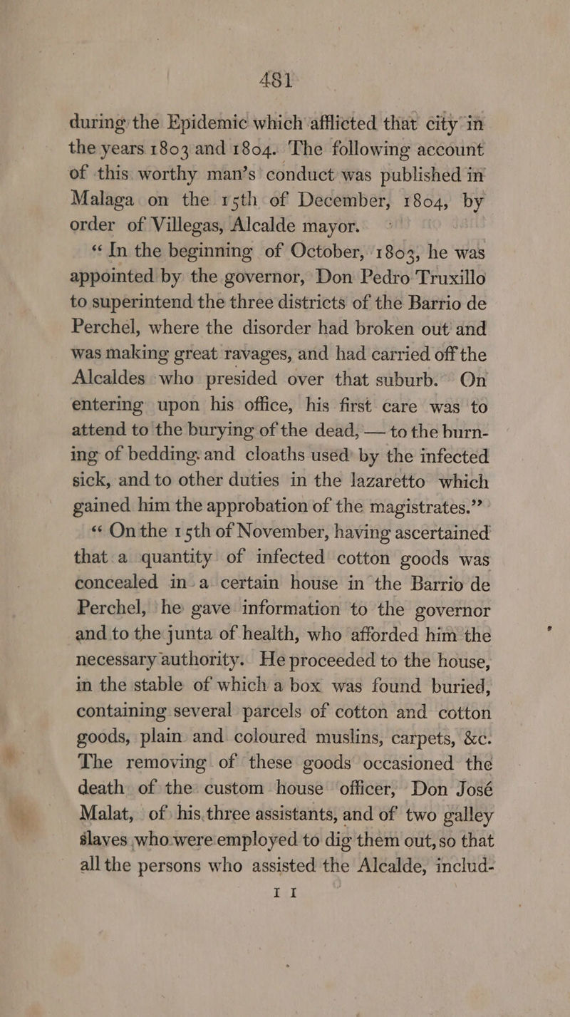 # during the Epidemic which afflicted that city in the years 1803 and 1804. The following account of this worthy man’s’ conduct was published in Malaga on the rsth of December, 1804, by order of Villegas, Alcalde mayor. “In the beginning of October, 1803, he was appointed by the governor, Don Pedro Truxillo to superintend the three districts of the Barrio de Perchel, where the disorder had broken out and was making great ravages, and had carried off the Alcaldes who presided over that suburb. On entering upon his office, his first care was to attend to the burying of the dead, — to the burn- ing of bedding: and cloaths used’ by the infected sick, and to other duties in the lazaretto which gained him the approbation of the magistrates.” «¢ On the 15th of November, having ascertained that. a quantity of imfected cotton goods was concealed in-a. certain house in the Barrio de Perchel, he gave information to the governor and to the junta of health, who afforded him the necessary authority. He proceeded to the house, in the stable of which a box was found buried, containing several parcels of cotton and cotton goods, plain and coloured muslins, carpets, &c. The removing of these goods occasioned the death of the custom house officer, Don José Malat, of’ his.three assistants, and of two galley slaves who:were employed to dig them out, so that all the persons who assisted the Alcalde, includ- II