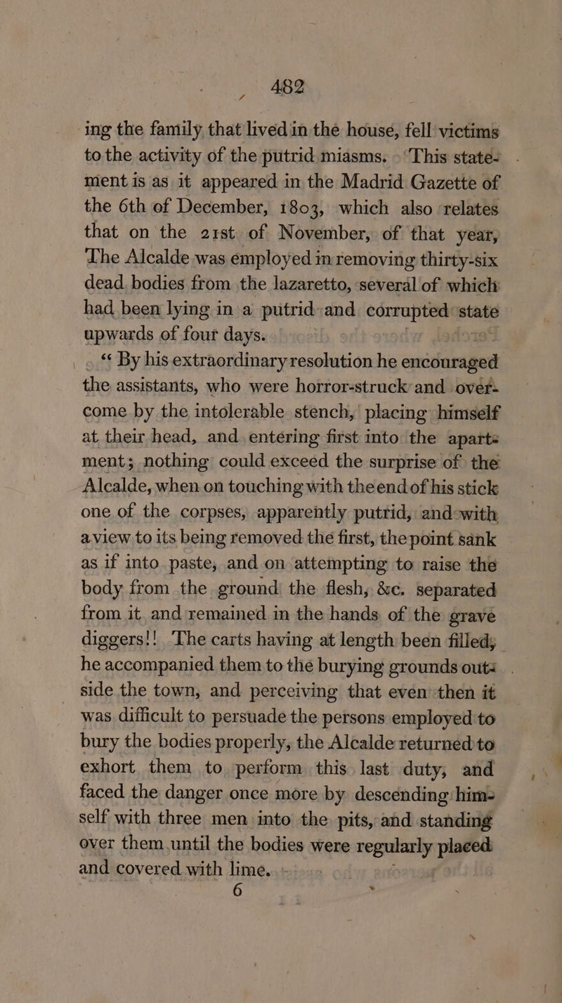 ing the family that livedin the house, fell victims to the activity of the putrid, miasms. » This state- ment is as it appeared in the Madrid Gazette of the 6th of December, 1803, which also relates that on the a2rst of November, of that year, The Alcalde was employed in removing thirty-six dead, bodies from the lazaretto, several of which had been lying in a putrid and ee state upwards of four days. «¢ By his extraordinary resolution he emidariied the assistants, who were horror-struck and over- come by the intolerable stench, placing himself at, their head, and entering first into the aparte ment; nothing could exceed the surprise of the Alcalde, when on touching with theendof his stick one of the corpses, apparently putrid, and-with aview to its being removed the first, the point sank as if into paste, and on attempting to raise the body from the ground) the flesh, &amp;c. separated from it, and remained in the hands of the grave diggers!! The carts having at length been filledy he accompanied them to the burying grounds outs. side the town, and perceiving that even’ then it was difficult to persuade the persons employed to bury the bodies properly, the Alcalde returned to exhort. them to perform this last duty, and faced the danger once more by descending: him- self with three men into the. pits, and standing over them.until the bodies were worm placed. and covered with lime... 6 .