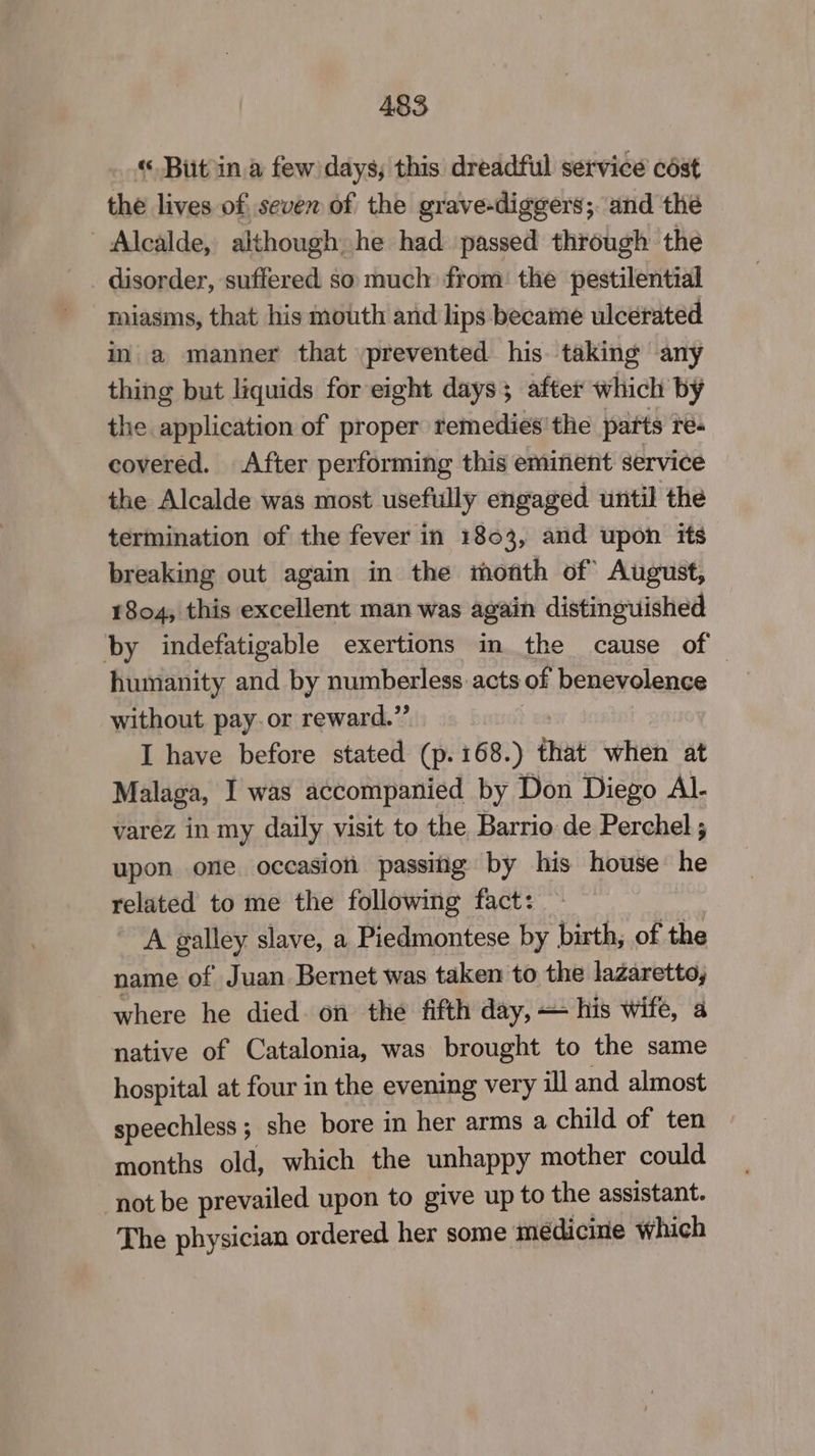 « Bit ina few days; this dreadful service cést the lives of seven of the grave-diggers; and thé Alcalde, although he had passed through the disorder, suffered so much from: the pestilential miasms, that his mouth and lips became ulcerated in a manner that prevented his taking any thing but liquids for eight days; after which by the application of proper temedies'the parts res covered. After performing this eminent service the Alcalde was most usefully engaged until the termination of the fever in 1803, and upon its breaking out again in the month of August, 1804, this excellent man was again distinguished by indefatigable exertions in the cause of humanity and by numberless acts of benevolence without pay. or reward.”’ | I have before stated (p. 168.) that when at Malaga, I was accompanied by Don Diego Al- varez in my daily visit to the Barrio de Perchel ; upon one occasion passiig by his house he related to me the following fact: A galley slave, a Piedmontese by birth, of the name of Juan Bernet was taken to the lazaretto, where he died. on the fifth day, — his wife, a native of Catalonia, was brought to the same hospital at four in the evening very ill and almost speechless ; she bore in her arms a child of ten months old, which the unhappy mother could not be prevailed upon to give up to the assistant. The physician ordered her some médicine which