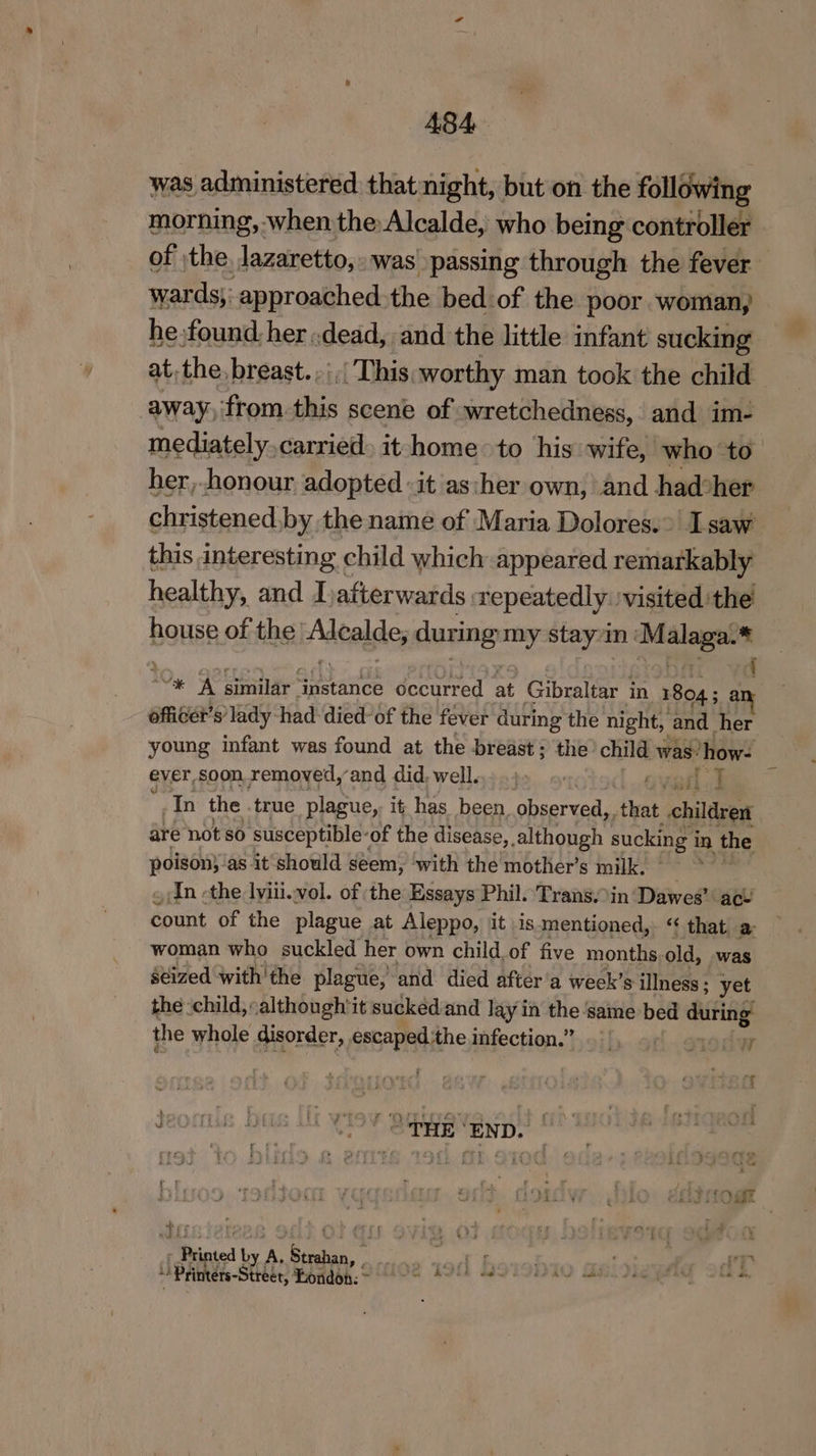 A484 was administered thatnight, but on the following morning, when the Alcalde, who being controller of the. lazaretto, was passing through the fever wards;: approached. the bed.of the poor woman, he.found her .dead, and the little infant sucking at.the, breast. ,|,/ This, worthy man took the child away, from. sie scene of wretchedness, and im- mediately carried» it home to his wife, who to her,-honour adopted «it as:her own, and had*her christened,by the name of Maria Dolores.>| saw this interesting child which appeared remarkably healthy, and I afterwards. repeatedly. visited the’ house of the’ Adealdes during my stayin : Kec “* ‘A similar ‘instance éccurred at Gibraltar in 18045 3 : officer’s lady had died-of the fever during the night, and her young infant was found at the breast; the’ child was’ how. ever soon removed, and did, well... .)> 9», G Veil &amp; In the true plague, it has been. observed, that children are not 80 ‘susceptible: -of the disease, although sucking i in the ieee as it should seem, with the mother’s milk. , dn -the lviii.vol. of the Essays Phil. Trans.in ‘Dawes’ act count of the plague at Aleppo, it .is.mentioned,. “ that a woman who suckled her own child of five months old, was seized with the plague, and died after'a week’s illness ; yet the :child,although'it sucked and lay in the ‘Same bed diiting? the whole disorder, escaped.the infection.” W } nig bets fy «* } (OTHE ‘END. i ati _Pipted by A, p Seg Sg Seid at da AT - Printérs-Street, Hondons: TESA AER SATA SEL ANS TAGS, JAG PRAT SER S.
