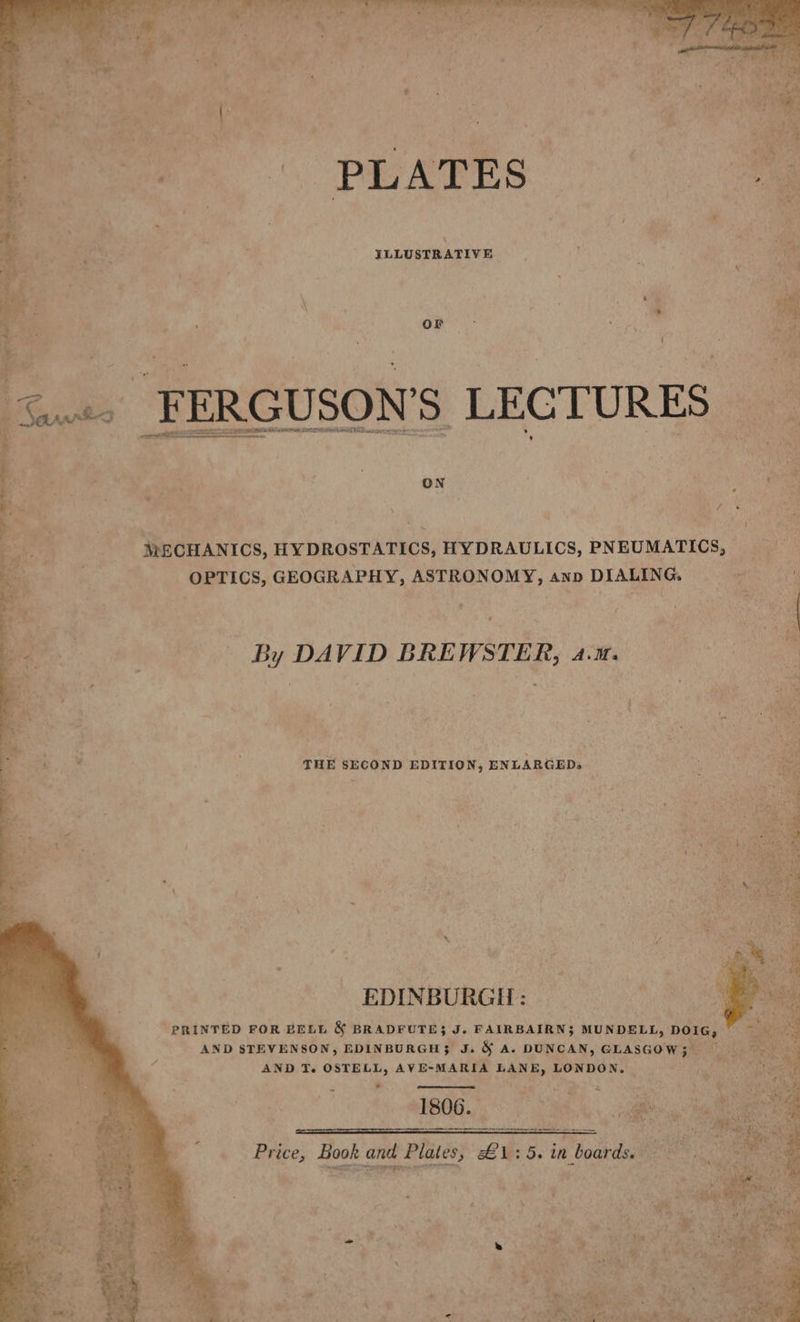 PLATES ILLUSTRATIVE ih On. “Diet xs . 7 é Saws _ FERGUSON’ Ss LECTURES © Be a - Ry Poon. ty 5 ‘T ON ; ’ ee Be \ hk, 3 ye  tes 4 a oan a” pay) f : fs aa MECHANICS, HYDROSTATICS, HYDRAULICS, PNEUMATICS, = eis OPTICS, GEOGRAPHY, ASTRONOMY, ann DIALING. ee By DAVID BREWSTER, acm Be, | | 4 OS Sarria THE SECOND EDITION, ENLARGED, ’ \ EDINBURGH: PRINTED FOR BELL &amp; BRADFUTE3 J. FAIRBAIRN3 MUNDELL, pois, AND STEVENSON, EDINBURGH; J. &amp; A. DUNCAN, GLASGOW; \ AND T. OSTELL, AVE-MARIA LANE, LONDON, . ta a. z 1806. vag, at ee — Ses Book and Plates, £1: ‘5. in boards. x See ite a. ne amas ; ¥ , i td » : ‘ , - } +% ¥, a yj a all * , ae b 5 5 3 4 al j i, “3 ' ae as