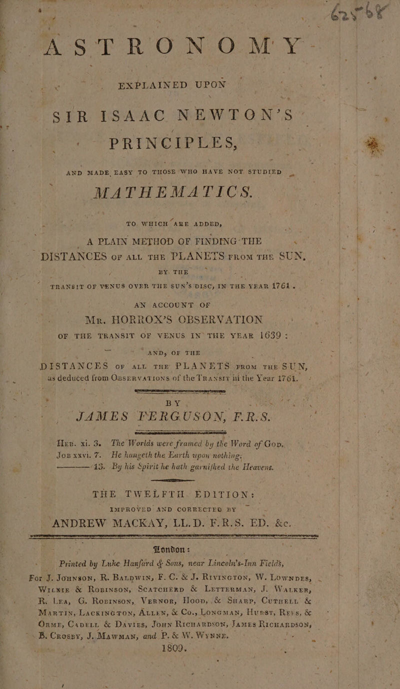 AST RO. N: OcM' ¥'- &lt; f EXPLAINED UPON SIR ISAAC NEWTON’ s a “PRINCIPLE S, AND MADE, EASY TO THOSE WHO HAVE peice STUDIED MATHEMATICS. : ed TO. WHICH ARE ADDED, _ A PLAIN METHOD OF FINDING-THE ‘ DISTANCES or att rate PLANETS rrom run SUN BY. THE. TRANSIT OF VENUS OVER THE SUN’S'DISC, IN THE YEAR 1761. AN ACCOUNT OF Mr. HORROX’S OBSERVATION OF THE TRANSIT OF VENUS IN’ THE YEAR 1639: AND, OF THE DISTANCES or art tue PLANETS vrom rut SUN, as deduced from Ozservations of the Transit ni the Year 1761, _ By: Wii ncaa JAMES FERGUSON, ERS. i Herr. xi. 3. The Worlds were framed by ie ‘Word of Gor.. Jopxxvi. 7 He hangeth the Earth upow nothing: — 13. By his Spirit he hath garnijhed the Heavens. ; eT a THE TWELFTH. EDITION: - IMPROVED AND CORRECTED BY “ANDREW MACKAY, LL.D. ‘FLR.S. ED. &amp;e.. onion : - Printed by ne Hanfurd &amp; Sons, near Tunegints: ae Fields, For J. Jounson, R. Barpwin, F.C. &amp; iE Rivincton, W. Lownprts, ~ Witte &amp; Rosinson, Scatcnerp &amp; Lurrurman, J. Waker, “Re Lea, G. Rozrnson, Vernor, Hoon,,&amp; Suarp, Curnert &amp; Marvin, LacxincoTon, ALLEN, &amp; Co., Lone MAN, Hurst, Revs, &amp; 1809.