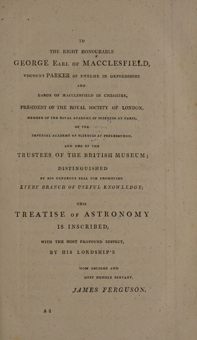 . ko og THE RIGHT sane tan ae ca GEORGE Enarz or » MACCLESFIELD, viscount PARKER or EWELME IN OXFORDSHIRE AND BARON OF MACCLESFIELD IN CHESHIRE, PRESIDENT OF THE ROYAL SOCIETY OF LONDON, MEMBER OF THE ROYAL ACADEMY OF SCIENCES AT PARIS; ; Yee OF THE 2g) S04, IMPERIAL ACADEMY OF SCIENCES AT PETERSBURGH, Hos 4 ‘ AND OWE OF THE ‘ TRUSTEES, OF THE BRITISH MUSEUM; DISTINGUISHED BY HIS GENEROUS orAt, FOR PROMOTING EVERY BRANCH OF USEFUL KNOWLEDGE; THIS - TREATISE or ASTRONOMY Is INSCRIBED, ‘ f WITH THE MOST PROFOUND RESPECT, BY HIS LORDSHIP’S MOSM OBLIGED AND MOST HUMBLE SERVANT, JAMES FERGUSON.