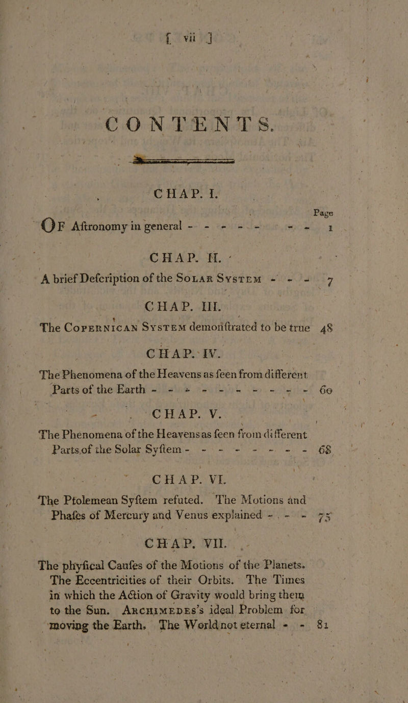 CONTENTS. CHAP. f. OF Aftronomy in general - - - - ie oe CHAP. 6 a CoRDAP. BEDE, | The CopERNIcAN SysTEM demonitirated to be true CHAP. Iv. The Phenomena of the Heavens as feen from differen: t Paris of the Part silaie ei AG k eo) acelin cea gia. | 271 o he. by OA ‘a The Phenomena of the Heavensas feen from diferent -Parts,of the Solar Syflem- - - - - - - = ‘ CHAP. VI. The Ptolemean Syftem refuted. The Motions and Phafes of Mercury and Venus explained -.- - CHAP. VIL... The phyfical Caufes of the Motions of the Planets. The Eccentricities of their Orbits. The Times in which the Action of Gravity would bring them moving the Earth. The World not eternal 5h as 48 69 “ST Jt 82