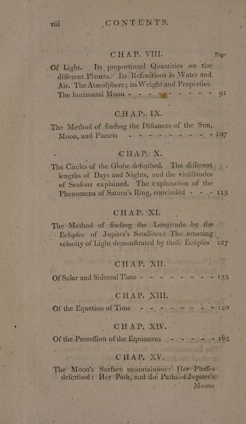 CHAROVEL We Sa te. OF Light... Tts proportional Quantities on the different. Planets. Its Refractions | in Water and Air. The Atmofphere; its ;Weightand Properties. &gt; The horizontal Moon 5...-. c.g) 7, 8? | CH AP., EX. The Method of finding the Diftances of the Sun,. Moon, and- Planets ~,-. beendrnimpemoiei. 9 107 . i EAR Pie The. Circles of the Globe deteribed. The different. » - - Jengths of Days and Nights, and the vicillitudes - of Seafons explained. The explanation of the Phenomena of Saturn’s Ring, concluded - = - 115 CHAPIAL The*Method of finding the Longitude by the Eclipfes. of Jupiter’s Satellites: The amazing velocity of Light demonftrated by thefe Ecliptes 127 | CHAP. XI. Of Solarand Sidéreal Time - -- 9 = ~- = *= = )4gR CHAP. XII. ; Of the Equation BE Lime aS ire cyt Ac be - 2 40 CHAP XIV. | Of the Preceffion of the Equinoxes — - aes wie fs 183 : CHAP. XV, gee Moon’s bra bi mountainous : Het Phafes | deferibed : ae Path, and thé Paths of J upiter’s!’ Moons