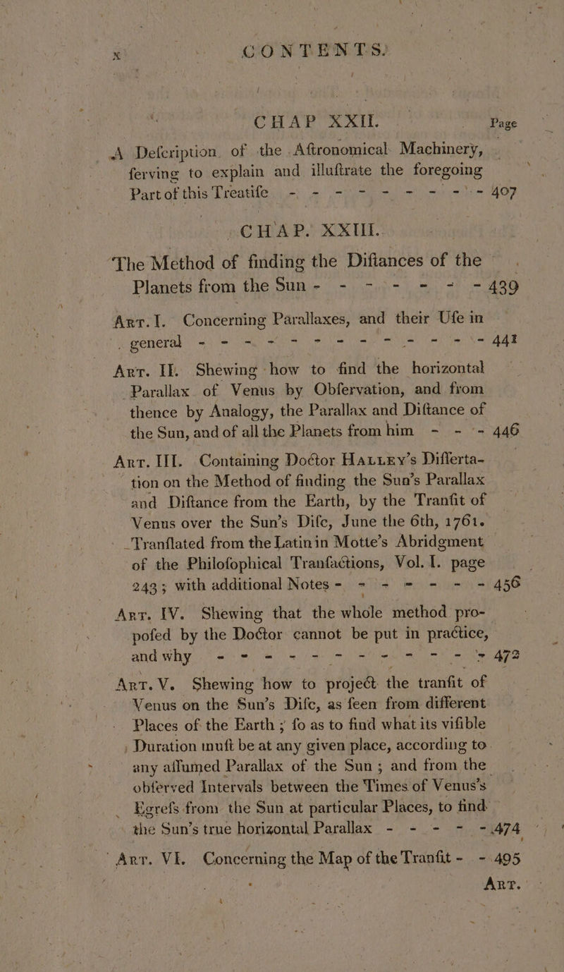 CHWAn Matl.. ee ce r Deferipuion. of the Afttronomical Machinery, | ferving to explain and illuftrate the foregoing Bigbghithis hhedtilein nt a: pein earn ats eaeD Q@WAP. XXII: ‘The Method of finding the Difiances Of hee, Planets from the Sun- - -&gt;- - = = 439 Arr.I. Concerning Paraiienye and their Ufe in _ general woe al eT A we TO ae me ikl ae a Arr. If. Shewing how to find the horizontal Parallax. of Vanes by Obfervation, and from thence by Analogy, the Parallax and Diftance of the Sun, and of all the Planets from hint en 446 Ant. III. Containing Doctor HaLiey’s Differta- ~ tion on the Method ne finding the Sun’s Parallax and Diftance from the Earth, by the Tranfit of Venus over the Sun’s Difce, June the 6th, 1761. _Tranflated. from the Latinin Motte’s Abridgment — of the Philofophical Tranfactions, Vol. I. page 243; with additional Notes- - - = - - = 456 | Arr. [V. Shewing that the ates method pro- pofed by the Dds: cannot be put in practice, lt. Mette ail ti lat Senslnaakecs ight Arr. VY. Shewing how to proje@ the tranfit of Venus on the Sun’s Difc, as feen from different Places of the Earth ; fo as to find what its vifible Duration muft be at any given place, according to. any aifumed Parallax of the Sun ; and from the obferved Intervals between the Times of Venus’s _ Egrefs from the Sun at particular Places, to find: ee Arr. VE. Concerning the Map of the Tranfit = se es &amp; -