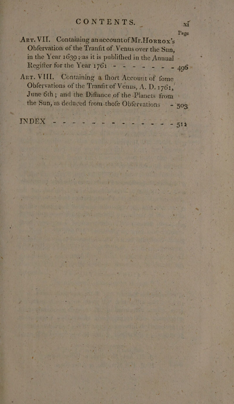 either f os ; ‘) | Page ART. VII. Containing an account of Mr. Horrox’s Obfervation of the Tranfit of. Venus c over the Sun, in the Year 1639 yas it is publifhed in the Anuual - Regifter forthe Year 1761 ‘- . = - = = 496° Art. VIII, Containing a fhort Account of fome Obfervations of the Tranfit of Venus, A. D.1 761, June 6th; and the Diftance of the Planets from the Sun, as deduced from.thofe Obfervations - ‘503, PR sie tae ae Oe nae ’