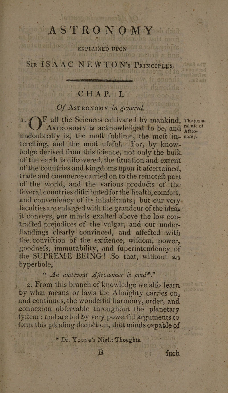 , ‘SXPLAINED teow CHA Py L OF rr onane: in general. “ASTRONOMY is acknowledged: ‘to be, and ae undoubtedly is, the moft fublime, the moft in- omy. terefting, and the moft. ufefal: For; by: know- _Jedge derived from this fcience, not only the bulk. of the-earth j is difcovered, the fituation and: extent. of the countries:‘and kingdoms upon it afcertained, | trade and commerce carried on to the remoteft part of the world, and the various. produéts. of the feyeral countries diftributed for the health, comfort, and conveniency of its inhabitants; but:our very. facultiesare enlarged with the grandeur of the ideas. it conveys, our minds exalted above the low con- traéted prejudicés of the vulgar, and our under. ftandings clearly convinced, and atfeCted ‘with the. BOKYEOA of the ‘exifiehice, wifdom, power, -goodnefs, immutability, and fuperintendency. of the SUPREME BEING! So that, without an hyper bole, | « An undevont “Apitonomer as mad: . 2. Frown this branch of knowledge we alfo learn — by what means or laws the Almighty carries on, — and continues; the wonderful harmony, order, and _connexign obfervable throughout the planetary fyftem ; and are led by very. powerful arguments to ar * Dr. Yooxs's Nigh Thoughts. a one