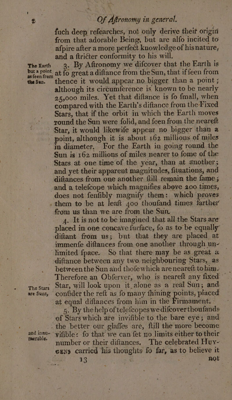 fuch deep refearches, not only derive theit origiti from that adorable Being, but are alfo incited to afpire after a more perfect knowledge of hisnature, : and a ftricter conformity to his will. TheEath 3. By Afironomy we difcover that the Earth is bura point at fo great a diftance from the Sun, that iffeen from theSun. thence it would appear no bigger than a point ; although its circumference is known to be nearly 25,000 miles. Yet that diftance is fo fmall, when compared with the Earth’s diftance from the Fixed Stars, that if the orbit in which the Earth moves round the Sun were folid, and {een from the neareft Star, it would likewife appear no bigger than a point, although it is about 162 millions of miles In diameter. For the Earth in going round the Sun is 162 millions of miles nearer to fome of the Stars at one time of the year, than at another; and yet their apparent magnitudes, fituations, and diftances from one another {till remain the fame ; and a telefcope which magnifies abeve 200 times, does not fenfibly magnify them: which proves . them to be at leaft 400 thoufand times farther from us than we are from the Sun. a&gt; e 4. It is not to be imagined that all the Stars.are — placed in one concave furface, fo. as to be equally’ diftant from us; but that they are placed at immenfe diftances from one another through un- ‘limited fpace. So that there may be as great a diftance between any two, neighbouring Stars, as between the Sun and thofe which are neareft to him. TheStars Star, will look upon it.alone as a real Sun; and. are Suns, confider the reft as fo many fhining points, piaced at equal diftances from him in the Firmament. | 5. By the help of telefeopes we difcover thoufands ~- of Stars which are invifible to the bare eye; and _.. the better our glaffes are, ftill the more become ere ‘vifible: fo that’ we can fet no limits either to their 2 number or their difiances, ‘The celebrated Huy- ceENs carried his thoughts fo far, as to believe it 13 : | way not =