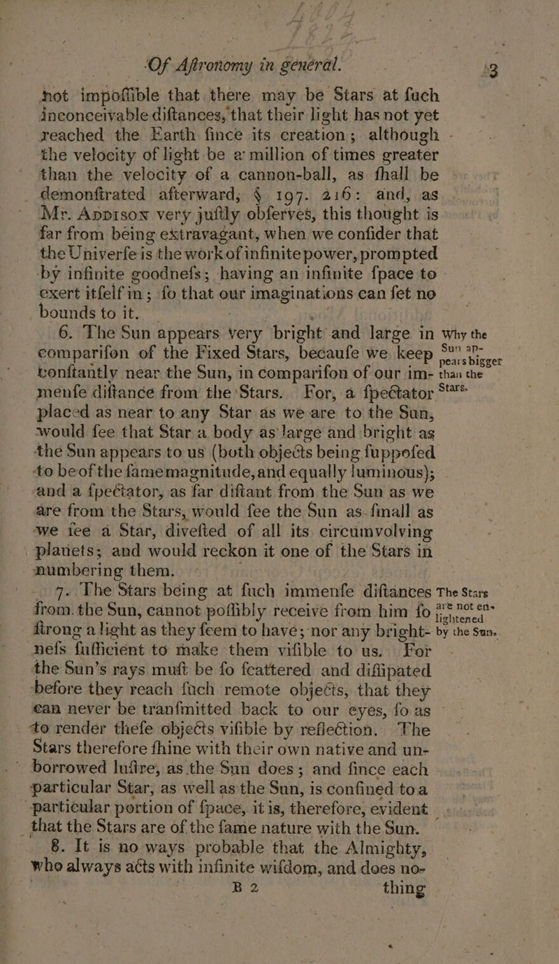 hot impoffible that there may be Stars at fuch inconceivable diftances, that their light has not yet reached the Earth fince its creation; although - the velocity of light be a million of times greater than the velocity of a cannon-ball, as fhall be _ demonftrated afterward; § 197. 216: and, as Mr. Appison very jufily obferves, this thought is far from being extravagant, when we confider that the Univerfe is the work of infinite power, prompted by infinite goodnefs; having an infinite fpace to exert itfelfin; fo that our imaginations can fet no bounds to it. cries aie ie 6. The Sun appears very bright and large in why the comparifon of the Fixed Stars, becaufe we keep Fa vicies vonftantly near the Sun, in comparifon of our im- than the menfe diftance from the Stars. For, a fpectator S*** placed as near to any Star as we are to the Sun, would fee that Star a body as large and bright as the Sun appears to us (both objects being fuppoefed ‘to beof the famemagnitude, and equally luminous); and a fpeciator, as far diftant from the Sun as we are from the Stars, would fee the Sun as-fmall as ‘we ice a Star, divefted of all its circumvolving planets; and would reckon it one of the Stars in numbering them. — i | _ 7. The Stars being at fuch immenfe diftances The Stars from. the Sun, cannot poflibly receive from him fo #* net es firong a light as they feem to have ; nor any bright- by the Sun. nefs fufficiént to make them vifible to us. For - the Sun’s rays muft be fo feattered and diflipated before they reach fach remote objeéts, that they ean never be tranfmitted back to our eyes, fo as _ to render thefe objects vifible by reflection. The Stars therefore thine with their own native and un- particular Star, as well as the Sun, is confined toa particular portion of {pace, it is, therefore, evident _ that the Stars are of the fame nature with the Sun. who always atts with infinite wifdom, and dees no- | B2 thing ‘~
