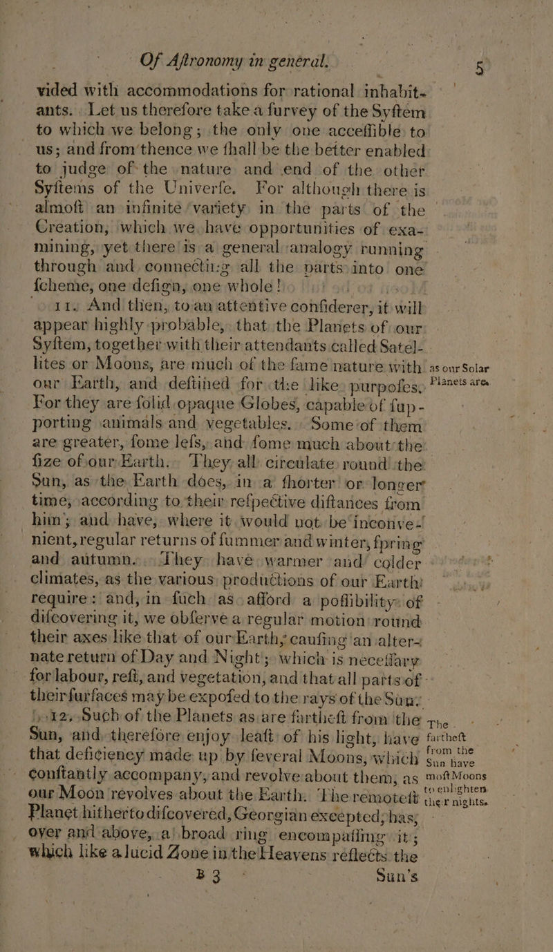 vided with accommodations for rational inhabit~ ants. Let us therefore take a furvey of the Syftem to which we belong; the only one acceffible to us; and from’thence we {hall be the better enabled to judge of the nature and end of the other Syitems of the Univerfe, For although there is almoft an infinite ‘variety in the parts of the — Creation; which we, have opportunities of exa- mining, yet there is a general analogy running through and. connecti:g all the parts:into one {cheme, one defign, one whole! lot Hao} &gt; ri. And then, toan attentive confiderer, it will appear highly probable, that the Planets of our syftem, together with their attendants called Satel-. lites or Moons, are much of the fame nature with’ as our Solar our Karth, and. deftiied forthe like» purpofes: 7° + For they are folid opaque Globes, capable of {up- porting animals and vegetables. Some of them are greater, fome lefs, and fome much about the fize ofiour Earth. They, all circulate: round ‘the San, as the Earth does, in a fhorter or longer time, according to. their re{fpective diftanees from. him’; and have, where it would not be‘inconve.! _nient, regular returns of fummer and winter, fpring and autumn... They have warmer ‘aud colder : climates, as the various: productions of our Earth: require: and, in fuch as. afford a poflibilitys of difcovering it, we obferve a regular motion round — their axes like that of ourEarth, cauiing an alter- nate return of Day and Night’; whicly is neceifary for labour, reft, and vegetation, and thatall pattsof- theirfurfaces maybe expofed to the rays of the Suny. 12, Such of the Planets as.are farthett from the pie Sun, and, therefore enjoy leaft of his light, haye fathet that deficiency made up by feveral Moons, which 6°74” confiantly accompan yy and revolve: about them, as a al our Moon revolves about the Earth. ‘Phe remotett aoe ae Planet hitherto difeovered, Georgian excepted; has; over and above, ai broad ring encompatiing it; which like alucid Zone in the Heavens reflects the ee Sun’s