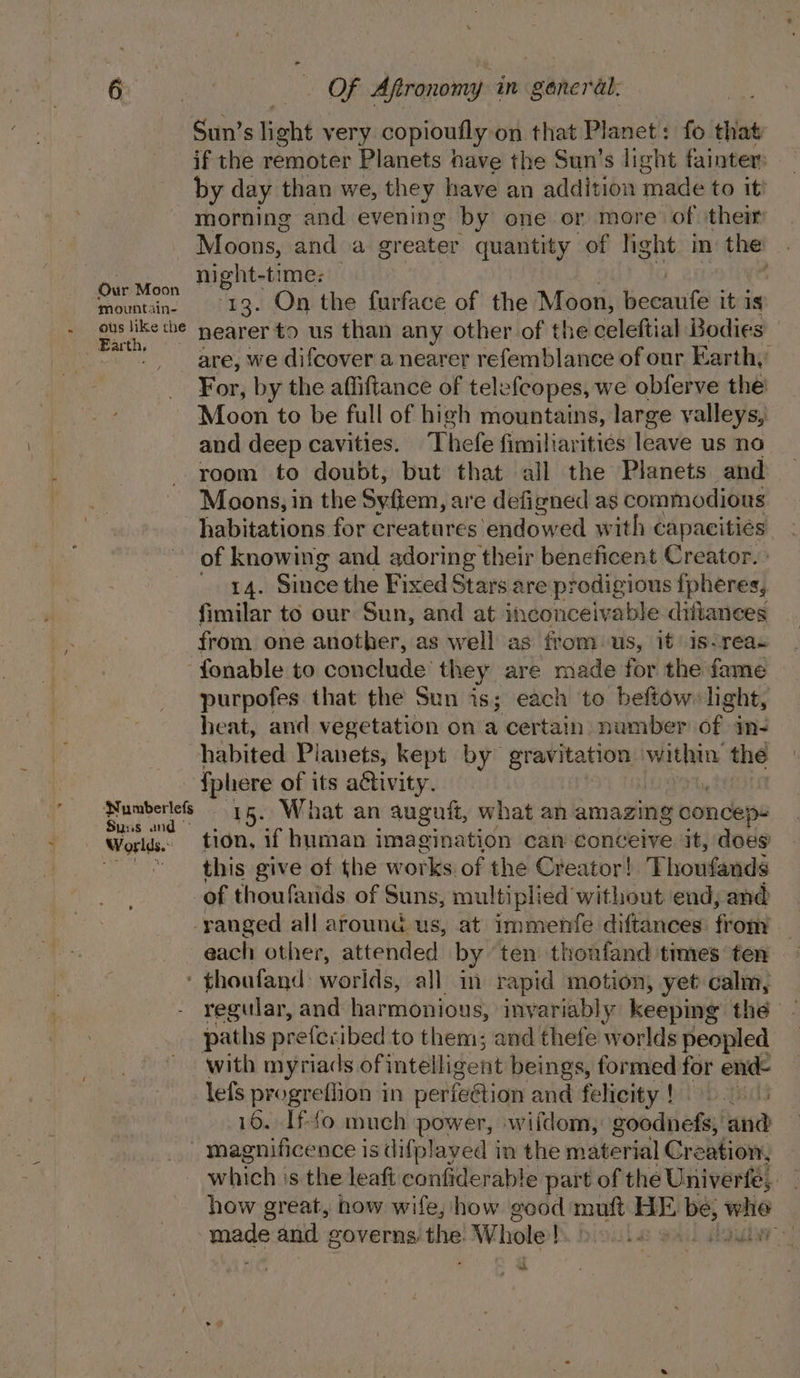 ~ Mmountain- ous like the N umberlefs Suns and © if the remoter Planets nave the Sun’s light fainter: by day than we, they have an addition made to it’ morning and evening by one or more of their Moons, and a greater quantity of light in the night-time: ; are, we difcover a nearer refemblance of our Earth, For, by the affiftance of telefeopes, we obferve the: Moon to be full of high mountains, large valleys, and deep cavities. Thefe fimiliarities leave us no room to doubt, but that all the Planets and Moons, in the Syfiem, are defigned as commodious habitations for creatures endowed with capacities of knowing and adoring their beneficent Creator. ° utd. Since the Fixed Stars are prodigious fpheres, fimilar to our Sun, and at inconceivable. diftanees from one another, as well as from us, it is-reas fonable to conclude’ they are made for the fame purpofes that the Sun is; each to beftow:lght, heat, and vegetation on a certain: number of. im- habited Planets, kept by gravitation Vein the {phere of its activity. 15. What an auguft, what an amazing concep: tion, if human imagination can conceive it, does this give of the works of the Creator! Thoufands of thoufands of Suns, multiplied without end, and each other, attended by ten thoufand times ten regular, and harmonious, inyariably keeping the with myriads ofintelligent beings, formed for end lefs progreflion in perfeétion and felicity ! 0. 16. Ifto much power, wifdom, goodnefs, and whch’ 's the leaft confiderable part of the Univerfe,. how great, how wife, how good mutt BE be, the te ide and governs: a” Whole! piouile onal sada) -~
