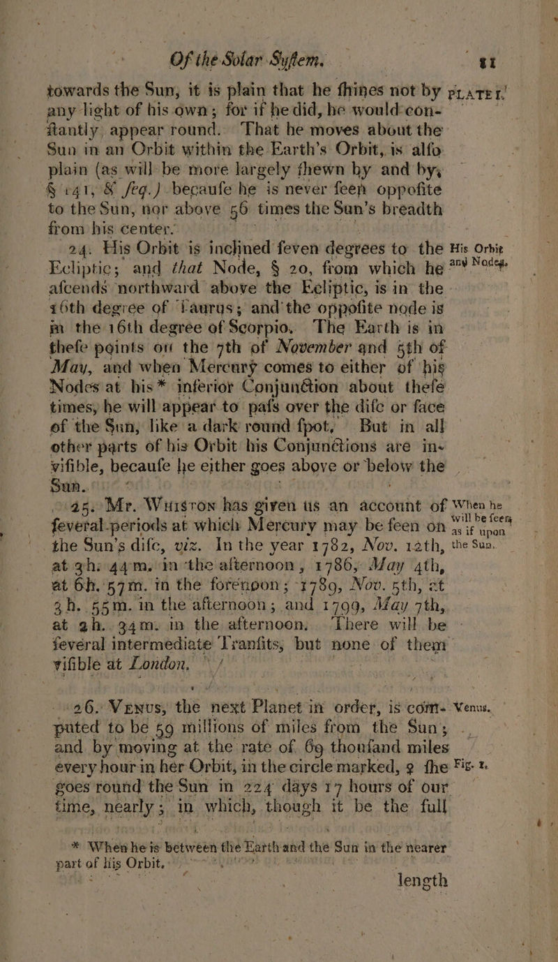 towards the Sun, it is plain that he thines not by PLATET, any light of his own; for if he did, he would:con- ftantly appear round. That he moves about the Sun in an Orbit within the Earth’s Orbit, is alfo plain (as_will: be more largely thewn hy and bys § 141, &amp; feg.) becaufe he is never feen oppofite to the Sun, nor above 56 times the Sun’s breadth from his center. , 24: His Orbit is inclined faten degrees to the His Orbie Ecliptic; and that Node, § 20, from which he 7 Nodeg. afcends northward above the Eeliptic, i is in the z6th degree of ‘Laurgs; and’ the oppofite node is im the 16th degree of Scorpio, The Earth is im thefe paints ov the 7th of November and 5th of May, and when “Mercury comes to either of ‘his Nodes at his * inferior Conjunétion about thete times, he will appear to pafs over the dife or face of the Sun, like a dark round fpot, But in all other parts of his Orbit. his Conjunétions aré ine vifible, becaufe he either goes above or fir saicy the — San. 45. Mr. Wursron bas given us an account of When he feveral-periods at whicly Mercury may be feen on wife the Sun’s dife, viz. In the year 1782, Nov. 12th, the Sua. at gh: 44m, in ‘the afternoon , 1786, May 4th, at 6h. 57m. tn the forenpon ; 1789, Nov. 5th, st 3h. 55m. in the afternoon; and 1799, May 7th, at ah. g4m. in the afternoon, There will be fevéral intermediate Trantits, but none of then vifible at London, Avi 1962 Venus, the next Planet 7 in x order, is com. Venus. puted to be 59 millions of miles from the Sun; and by moving at the rate of 69 thoufand miles every hour in her Orbit, in the circle marked, ¢ fhe Fis» goes round the Sun in 224 days 17 hours of our time, REAP ai in Went od though it be the full * When he is between the Earth and the Ip iage im ‘the nearer ce of liis Orbit.) len ath