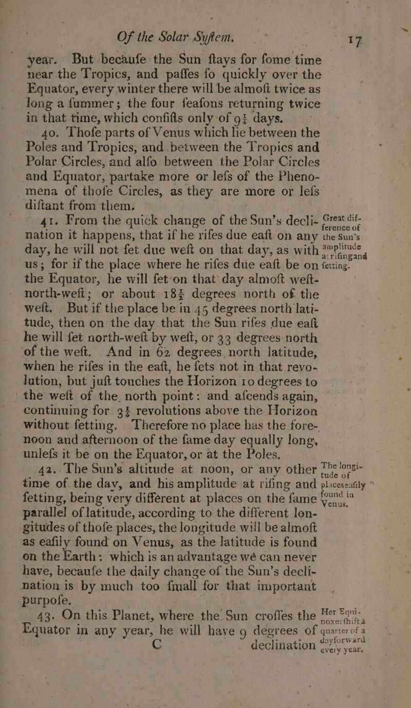 year. But becaufe the Sun ftays for fome time near.the Tropics, and paffes fo quickly over the Equator, every winter there will be almofi twice as Jong a fummer; the four feafons returning twice in that time, which confifls only-of 9% days. 40. ‘Lhofe parts of Venus which he between the Poles and Tropics, and between the Tropics and Polar Circles, and alfo between the Polar Circles and Equator, partake more or lefs of the Pheno- mena of thofe Circles, as they are more or lefs diftant from them. 41. From the quick change of the San’s decli- reat dit nation it happens, that if he rifes due eaft on any the sun’s day, he will not fet due weft on that day, as with Vic us; for if the place where he rifes due eaft be on fetsing. the Equator, he will fet-on that day almoft weft- | north-wefi; or about 18% degrees north of the welt, But if the place be in 45 degrees north lati- tude, then on the day that the Sun rifes due eal he will fet north-weft by welt, or 33 degrees north ‘of the weft. And in 62 degrees north latitude, when he rifes in the eaft, he fets not in that revo- lution, but juft touches the Horizon 10 degrees to the weft of the north point: and afcends again, continuing for 3% revolutions above the Horizon without fetting. Therefore no place has the fore- noon and afternoon of the fame day equally long, unlefs it be on the Equator, or at the Poles, 42. The Sun’s altitude at noon, or any other [he lonsi- time of the day, and his amplitude at rifing and pliceseafily ° fetting, being very different at places on the fame Yo parallel of latitude, according to the different lon- gitudes of thofe places, the longitude will be almoft as eafily found on Venus, as the latitude is found on the Earth: which is an advantage wé can never have, becaufe the daily change of the Sun’s decli- nation is by much too fmall for that important purpofe. 43. On this Bienct, where the Sun croffes the B@ Fav. Equator i in any year, he will have g degrees of qnarterofa dk ayforw ard declination every years