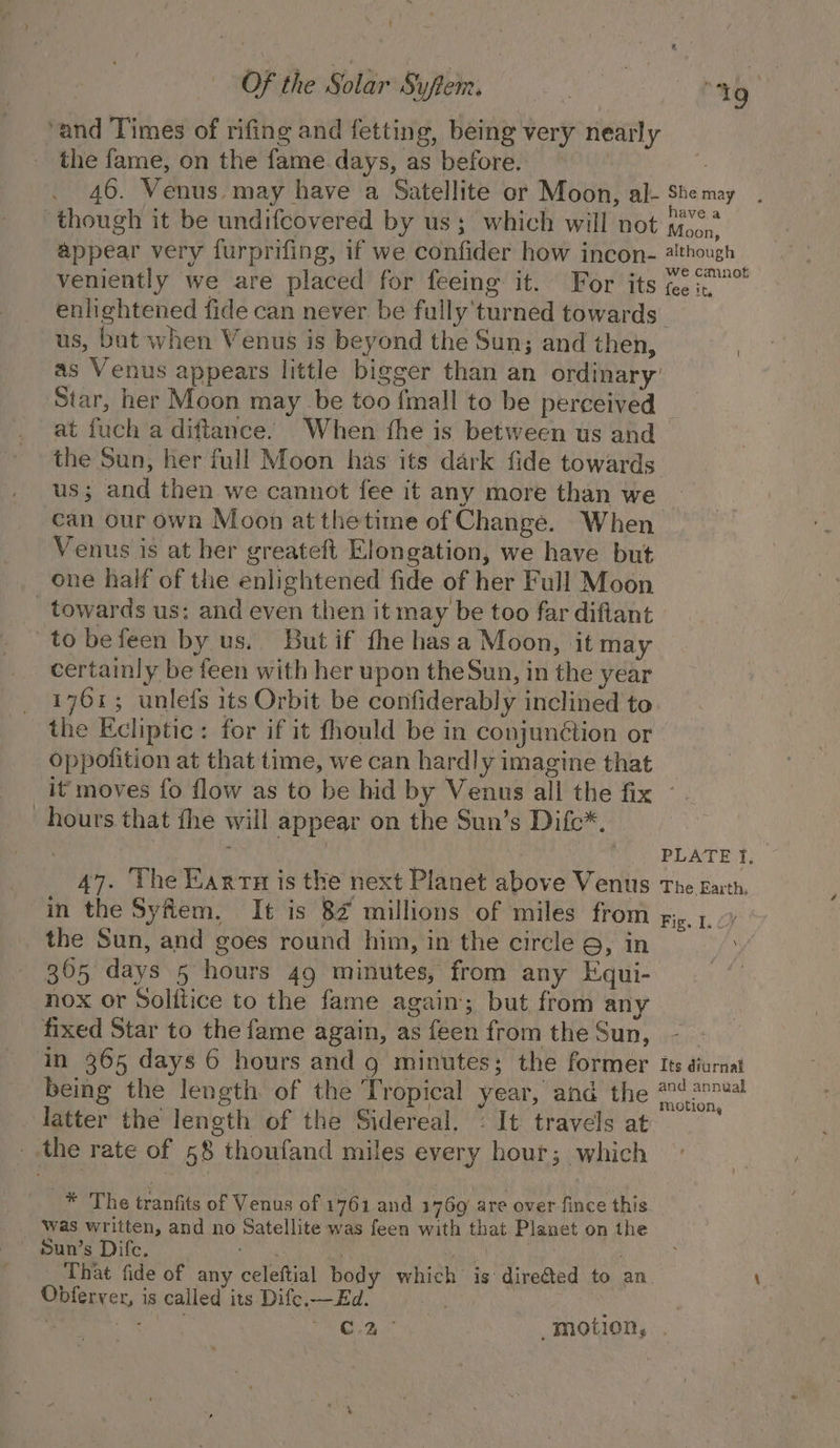 t | OF the Solar Suftem. ‘and Times of rifing and fetting, being very nearly the fame, on the fame days, as before. | 19 ‘though it be undifcovered by us; which will not ave a veniently we are placed for feeing it. For its us, bat when Venus is beyond the Sun; and then, Star, her Moon may be too {mall to be perceived at fuch a diftance. When the is between us and the Sun, her full Moon has its dark fide towards us; and then we cannot fee it any more than we can our own Moon at thetime of Change. When Venus is at her greateft Elongation, we have but one half of the enlightened fide of her Full Moon _ towards us: and even then it may be too far diflant to befeen by us.. But if fhe has a Moon, jit may certainly be feen with her upon theSun, in the year 1761; unlefs its Orbit be confiderably inclined to the Ecliptic: for if it fhould be in conjunétion or oppofition at that time, we can hardly imagine that hours that fhe will appear on the Sun’s Difc*. 47. The Karrn is the next Planet above Venus in the Syfem, It is 8% millions of miles from the Sun, and goes round him, in the circle 9, in 305 days 5 hours 49 minutes, from any Equi- nox or Solftice to the fame again; but from any fixed Star to the fame again, as feen from the Sun, in 365 days 6 hours and g minutes; the former being the length of the Tropical year, and the latter the length of the Sidereal. : It travels at _.the rate of 58 thoufand miles every hour; which * The tranfits of Venus of 1761 and 1769 are over fince this Was written, and no Satellite was feen with that Planet on the Sun’s Difc. saan ¥ Shp That fide of any celeftial body which is dire@ted to an Obferver, is called its Difc.—Ed. PLATE f, The Earth, Fig. I. £7 i Its drurnal and annual motion,