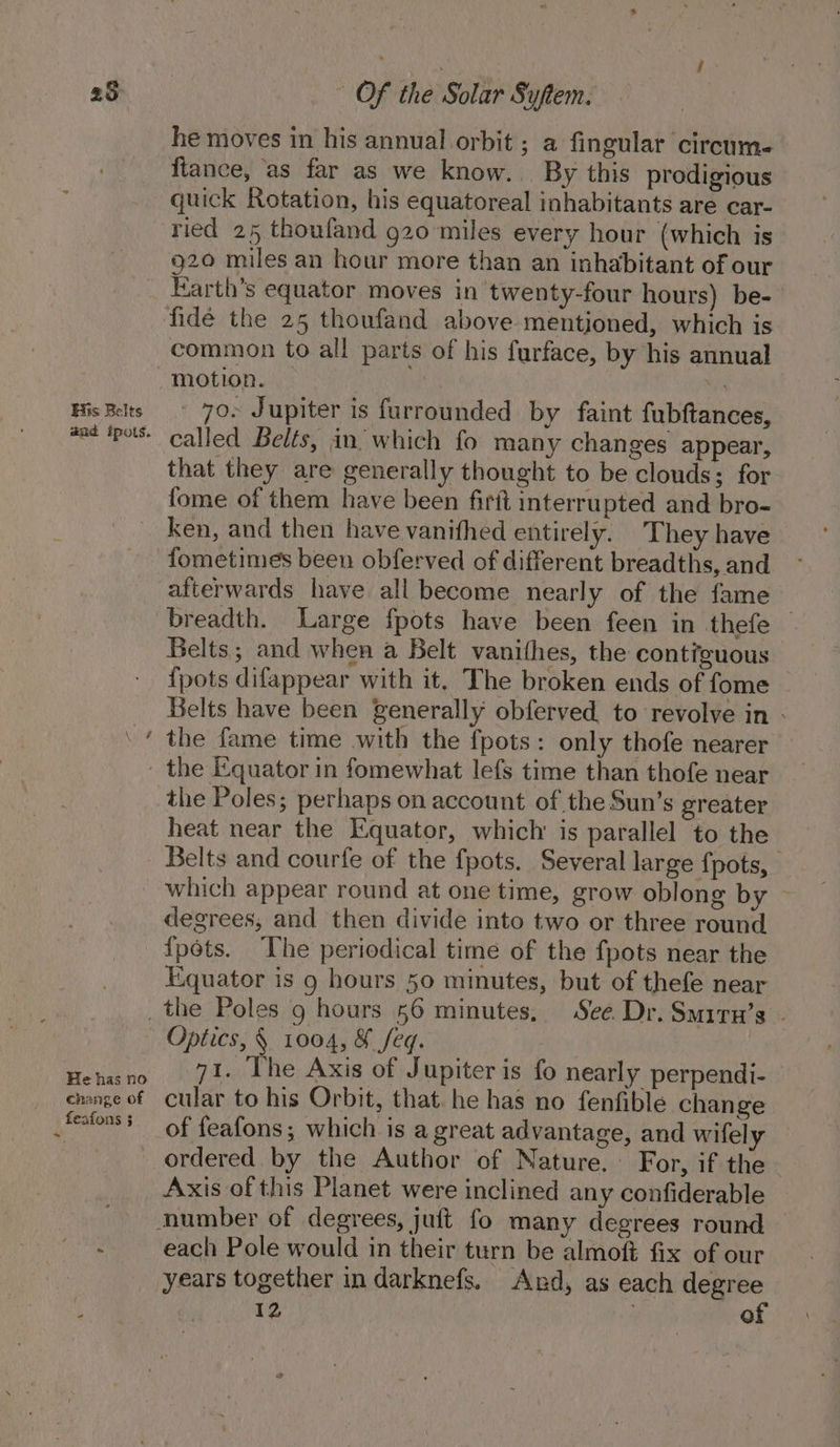 ~ Eis Belts aad fpots. ~ he moves in his annual orbit ; a fingular circum- fiance, as far as we know... By this prodigious quick Rotation, his equatoreal inhabitants are car- 920 miles an hour more than an inhabitant of our Earth’s equator moves in twenty-four hours) be- common to all part motion. . 70. Jupiter is furrounded by faint fubftances, called Belts, in’ which fo many changes appear, that they are generally thought to be clouds: for fome of them have been firit interrupted and bro- ken, and then have vanifhed entirely. They have fometimes been obferved of different breadths, and afterwards have all become nearly of the fame breadth. Large fpots have been feen in thefe Belts; and when a Belt vanithes, the contiguous {pots difappear with it, The broken ends of fome — Belts have been generally obferved to revolve in - the fame time with the fpots: only thofe nearer s of his furface, by his annual heat near the Equator, which’ is parallel to the He has no change of feafons 3 degrees, and then divide into two or three round {pets. The periodical time of the fpots near the Equator is 9 hours 50 minutes, but of thefe near Optics, § 1004, &amp; feq. 71. The Axis of Jupiter is fo nearly perpendi- cular to his Orbit, that. he has no fenfible change of feafons; which is a great advantage, and wifely ordered by the Author of Nature. For, if the Axis of this Planet were inclined any confiderable each Pole would in their turn be almoft fix of our years together in darknefs. And, as each degree 12 of