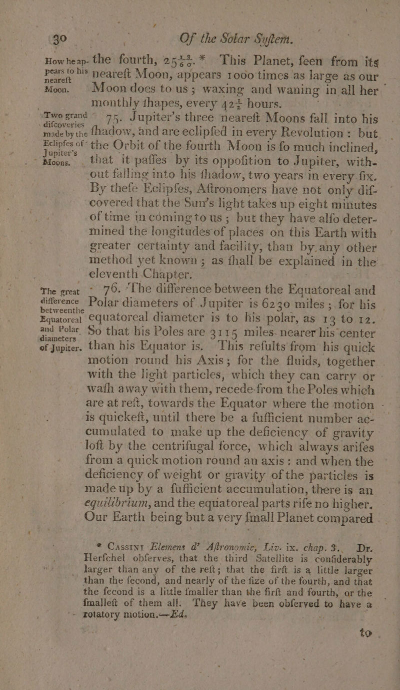 Howheap- the fourth, 2 5e5.* This Planet, feen from its pears ‘his neareft Moon, appears 1000 times_as large as our Moo. = Moondoes tous; waxing and waning in all her monthly thapes, every 424 hours. 1h RRs ‘Two grand ~ 75, Jupiter's three neareft Moons fall into his : difcoveries : a : ay made by the {hadow, and are eclipfed in every Revolution: but i. -Edlipfes of the Orbit of the fourth Moon is fo much inclined, Ue i _that it paffes by its oppofition to Jupiter, with- out falling into his thadow, two years in every fix. By thefe Eclipfes, Aftronomers have not only dif- covered that the Sun’s light takes up eight minutes of time incoming tous; but they have alfo deter- mined the longitudes of places on this Earth with greater certainty and facility, than by. any other method yet known ; as fhall be explained in the: eleventh Chapter. : The great ° 76. “The difference between the Equatoreal and difference Polar diameters of Jupiter is 6230 miles ; for his _ betweenthe . : : ; Eguatoreal €Guatoreal diameter is to his polar, as 13 to 12. and Polar’ So that his Poles are 3115 miles- nearer his center diameters : ; 44% 1 ‘ ay, of Jupiter. than his Equator is. This refults from: his quick motion round his Axis; for the fluids, together with the light particles, which they can carry or - wath away with them, recede-from the Poles which are at reit, towards the Equator where the motion - is quickeft, until there be a fufficient number ac- cumulated to make up the deficiency of gravity loft by the centrifugal force, which always arifes from a quick motion round an axis: and when the deficiency of weight or gravity of the particles is madeup by a fufficient accumulation, there is an equilibrium, and the equatoreal parts rife no higher, Our Earth being but a very {mall Planet compared - . * Cassini Elemens d’ Aflronomie, Liv. ix. chap. 3.. Dr. Herfchel obferves, that the third Satellite is confiderably larger than any of the reft; that the firft is a little larger than the fecond, and nearly of the fize of the fourth, and that the fecond is a little {maller than the firft and fourth, or the fmalleft of them all. They have been obferved to have a '~ rotatory motion.—Zid. Ae to .