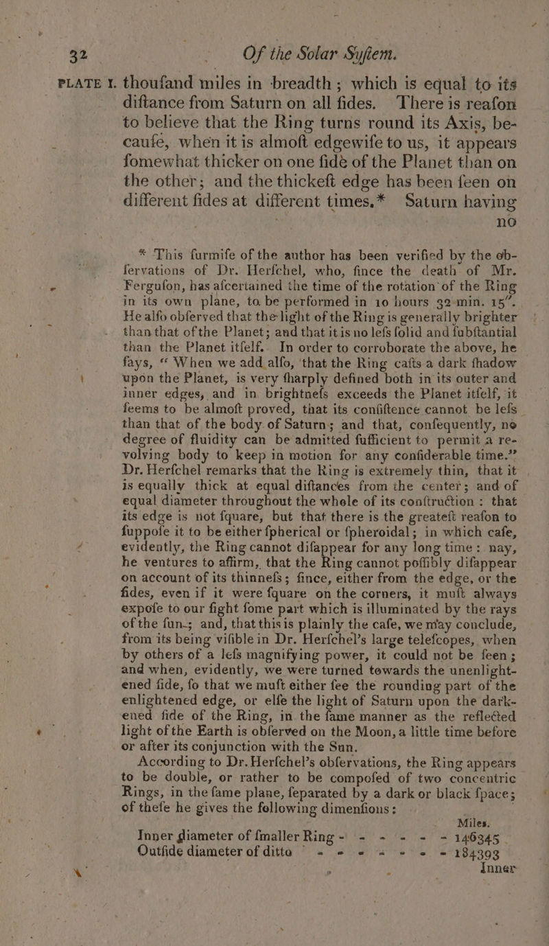 PLATE ¥. thoufand miles in -breadth ; which is equal to its diftance from Saturn on all fides. There is reafon to believe that the Ring turns round its Axis, be- caufe, when it is almoft edgewife to us, it appears fomewhat thicker on one fide of the Planet than on the other; and the thickeft edge has been feen on different fides at different times.* Saturn having no * This furmife of the author has been verified by the ob- fervations of Dr. Herfchel, who, fince the death of Mr. Fergufon, has afcertained the time of the rotation of the Ring in its own plane, to be performed in 10 hours 32 min. 15”. He alfo obferved that the light of the Ring is generally brighter than that ofthe Planet; and that it is no lefs folid and fubftantial than the Planet itfelf.. In order to corroborate the above, he | fays, “ When we add alfo, ‘that the Ring cafts a dark fhadow upon the Planet, is very tharply defined both in its outer and inner edges, and in, brightnefs exceeds the Planet itfelf, it feems to be almoft proved, that its confiftence cannot be lefs_ than that of the body. of Saturn; and that, confequently, ne degree of fluidity can be admitted fufficient to permit a re- volving body to keep in motion for any confiderable time.” Dr. Herfchel remarks that the Ring is extremely thin, that it is equally thick at equal diftances from the center; and of equal diameter throughout the whele of its conftruction : that its edge is not fquare, but that there is the greateft reafon to fuppofe it to be either fpherical or fpheroidal; in which cafe, 4 evidently, the Ring cannot difappear for any long time: nay, he ventures to affirm, that the Ring cannot poffibly difappear on account of its thinnefs; fince, either from the edge, or the fides, even if it were fquare on the corners, it muft always expole to our fight fome part which is illuminated by the rays ofthe fun-; and, that this is plainly the cafe, we may conclude, from its being vifiblein Dr. Herfchel’s large telefcopes, when by others of a lefs magnifying power, it could not be feen; and when, evidently, we were turned towards the unenlight- ened fide, fo that we muft either fee the rounding part of the enlightened edge, or elfe the light of Saturn upon the dark- ened fide of the Ring, in the Ruan manner as the reflected light of the Earth is obferved on the Moon,a little time before or after its conjunction with the Sun. According to Dr. Herfchel’s obfervations, the Ring appears to be double, or rather to be compofed of two concentric Rings, in the fame plane, feparated by a dark or black {pace; of thefe he gives the fellowing dimenfions: ; . . Miles. Inner giameter of fmallerRing- - - = = = 146345 Outfide diameter of ditto © = - 2 « + = = 184393