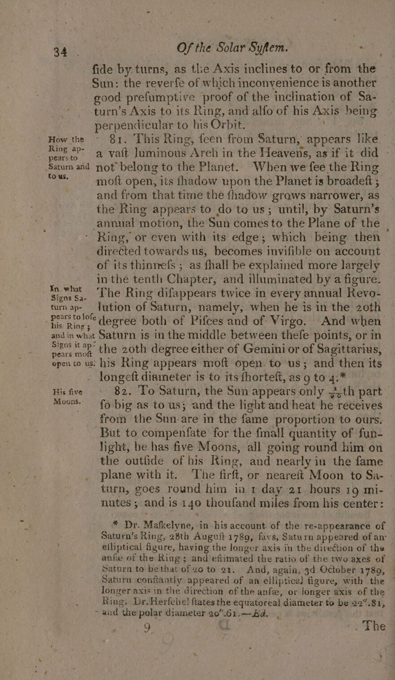fide by turns, as tle Axis inclines to or from the Sun: the reverfe of which inconvenience 1s another - good prefumptive proof of the inclination of Sa- -turn’s Axis to its Ring, and alfo of his Axis being perpendicular to his Orbit. Ree . How the ~ 81. This Ring, feen from Saturn, appears like pace a vatt luminous Arch in the Heavens, as if it did Satum and not belong to the Planet. When we fee the Ring ‘ous. moft open, its fhadow upon the Planet is broadeft ; and from that time the fhadow grows narrower, as the Ring appears to do to us; until, by Saturn’s annual motion, the Sun comes to the Plane of the - Ring, or even with its edge; which being then directed towards us, becomes invifible on account of its thinmefs ; as fhall be explained more largely in thé tenth Chapter, and illuminated by a figure. | pean The Ring difappears twice in every annual Revo- turn ap- Jution of Saturn, namely, when he is in the 2oth Pe Ree, degree both of Pifces and of Virgo. And when and in what Saturn is in the middle between thefe points, or in te vy the 20th degree either of Gemini or of Sagittarius, open to us: his Ring appears moft open. to us; and then its - longeft diameter is to its fhorteft, as 9 to 4.* Hisfive © 82. To Saturn, the Sun appearsonly ~.th part Moons. fo big as to us; and the light and heat he receives from the Sun-are in the fame proportion to ours. But to compenfate for the fmall quantity of fun- light, he has five Moons, all going round him on the outfide of his Ring, and nearly in the fame plane with it. ‘The firft, or neareft Moon to Sa- turn, goes round him ia 1 day 21. hours 19 mi- nutes; and is 140 thoufand miles from his center: ‘ » _® Dr. Mafkelyne, in his account. of the re-appearance of Saturn’s Ring, 28th Auguit 1789, favs, Saturn appeared of an- eiliptical figure, having the longer axis in the direction of tha | anfw of the Ring; and eftimated the ratio of the two axes of Saturn to bethat of 20 to 21. And, again, 3d October 1789, Saturn conftantly appeared of an elliptical figure, with the longer axis in the direction of the anf, or jonger axis of the Ring. Dr. Herfehe! ftates the equatoreal diameter to be 22”.81, ~ and the’polar diameter 20.61.—Hd. me o ” 4 . The |