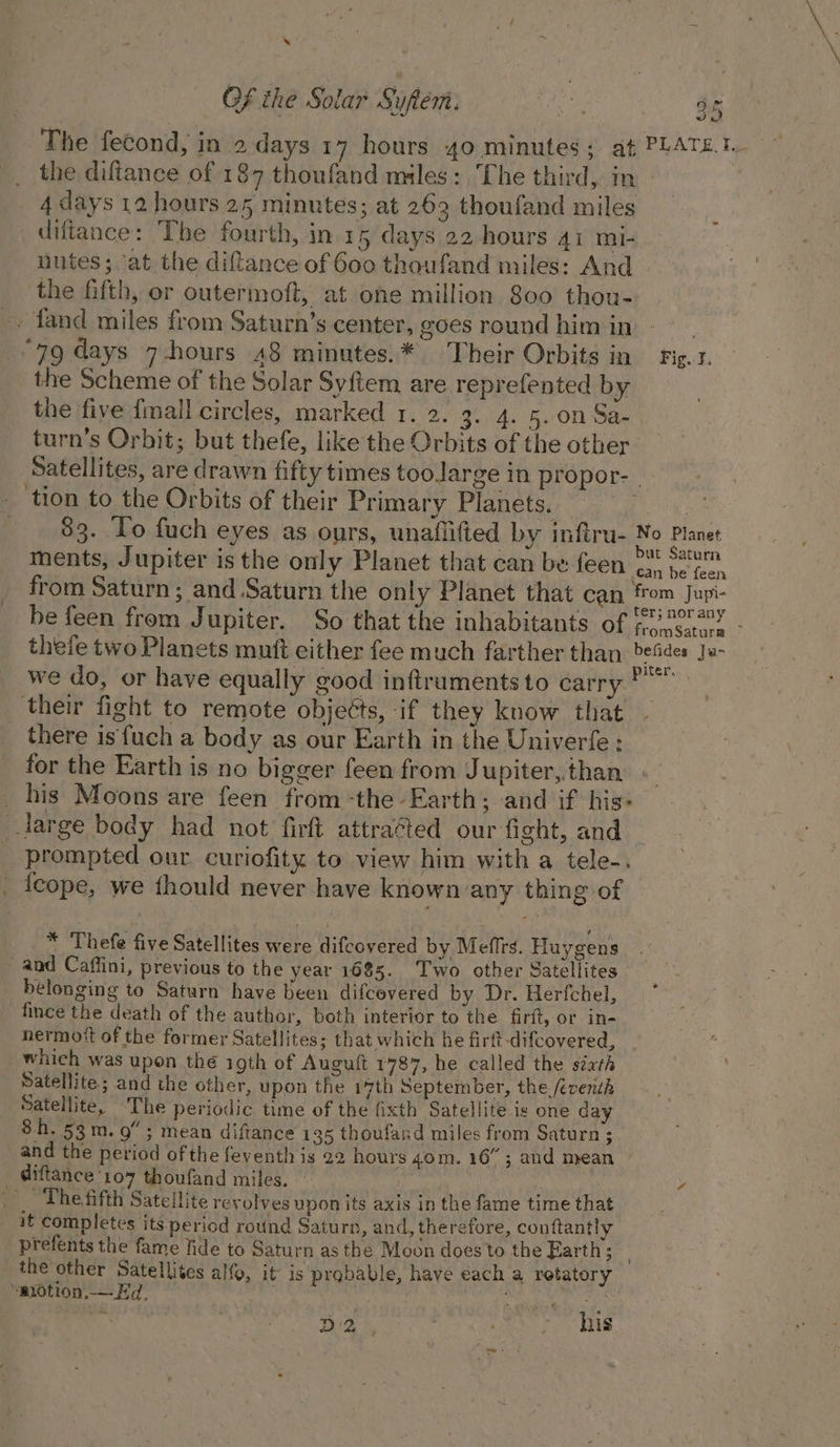 The fecond, in 2 days 17 hours 40 minutes; at PLATE.1. the diftance of 187 thoufand miles: The third, in 4 days 12 hours 25 minutes; at 263 thoufand miles _diftance: The fourth, in.15 days 22 hours 41 mi- nutes; ‘at the diftance of 600 thoufand miles: And the fifth, or outermoft, at one million 800 thou- -. fand miles from Saturn’s center, goes round him in | ‘79 days 7-hours 48 minutes.* Their Orbits in Fig.t. the Scheme of the Solar Syftem are reprefented by the five {mall circles, marked 1. 2. 3. 4. 5..0n Sa- turn’s Orbit; but thefe, like the Orbits of the other Satellites, are drawn fifty times toolarge in propor- | _ tion to the Orbits of their Primary Planets. | 83. To fuch eyes as ours, unafiified by infiru- No Planet 5 : . ! but Saturn ments, Jupiter is the only Planet that can be feen has ba! faen from Saturn; and Saturn the only Planet that can from Jupi- be feen from Jupiter. So that the inhabitants of + Wee sel thefe two Planets muft either fee much farther than befdes Ja- we do, or have equally good inftruments to carry their fight to remote objects, if they know that there is fuch a body as our Earth in the Univerfe ; for the Earth is no bigger feen from Jupiter,.than _ his Moons are feen from -the Earth; and if his: large body had not firft attraéted our fight, and _ prompted our curiofity to view him with a tele-. _ {eope, we fhould never have known any thing of * Thefe five Satellites were difcovered by Mefirs. Huygens and Caffini, previous to the year 1685. ‘Two other Satellites belonging to Saturn have been difcovered by Dr. Herfchel, fince the death of the author, both interior to the firit, or in- nermott of the former Satellites; that which he firft-difcovered, which was upon thé igth of Auguft 1787, he called the séath Satellite; and the other, upon the 1%th September, the feventh Satellite, ~The periodic time of the fixth Satellite ic one day 8h. 53m. 9”; mean diftance 135 thoufard miles from Saturn ; and the period of the feventh is 22 hours 40m. 16”; and mean _ diftance 107 thoufand miles. s _, Thefifth Satellite revolves upon its axis in the fame time that it completes its period round Saturn, and, therefore, conftantly prefents the fame fide to Saturn as the Moon does to the Earth; : the other Satellites alfo, it is probable, have each a retatory ‘motion,— Ed, . Bhsig' + D 2 Rey ; his