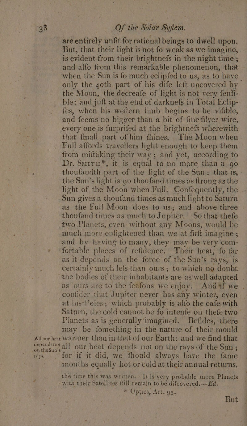 are entirely unfit for rational beings to dwell upon, But, that their light is not fo weak as we imagine, is evident from their brightnefs in the night time ; and alfo from this remarkable phenomenon, that when the Sun is fo much eclipfed to us, as to have on the goth part of his dife left uncovered by the Moon, the decreafe of light is not very fenfi- ble: and juft at the end of darknels i in Total Eclip- fes, when his weftern limb begins to be vilible, and feems no bigger than a bit ‘of fine filyer wire, every one is furpr ifed at the brightnefs wherewith that fmall part of him fhines, The Moon when Full affords travellers light enough to keep them from miftaking their way; and yet, according to Dr. Smitru*, it is equal to no more than a go thoufandth } part of the light of the Sun: that.ts, | the Sun’s light is go thoutmnd times as ftrong as the light of the Moon when F ull, Confequently, the as tae Full Moon does to us; and vabove three thoufand times as much to Jupiter. So that thefe two Planets, even. without any Moons, would be much more enlightened than we at firft imagine ; and by having fo many, they may be very com- fortable places of refidence. Their heat, fo far as it depends on the force of the Sun’s rays, is certainly much lefs than ours ; to which ng doubt the bodies of their inhabitants are a as well adapted | as ours are to the feafons we enjoy. Andaf we confider that Jupiter neyer has any winter, even at his-Poles; which probably i is alfo the cafe with Saturn, the cold cannot be fo intenfe on thefe two Planets as is generally ‘imagined. Befides, there may be iomething in the nature of their mould rays. for if it did, we fhould always have the fame months equally hot or cold at their annual returns, the time this was written. It is very probable more Planets * Optics, Art. 95. | But