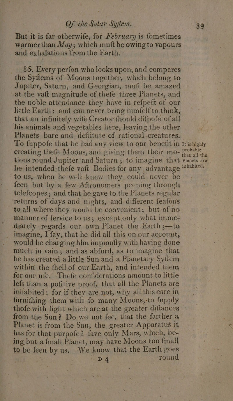 But it is far otherwife, for February is fometimes warmer than May; which muft be owing to vapours and exhalations from the Earth. _ 86. Every perfon who looks upon, and pompates the Syfiems of Moons together, which belong to Jupiter, Saturn, and Georgian, muft be amazed at the vaft masnitude of thefe three Planets, and the noble attendance they have in refpeét of our little Earth: and can never bring himfelf to think, that an infinitely wife Creator thould difpofe of all his animals and vegetables here, leaving the other Planets bare and defiitute of rational -creatures. To fuppofe that he had any view to our benefit in it's highty ' creating thefe Moons, and giving them their mo- Like sae tions round Jupiter and Saturn ; to imagine that Planets are he intended-thefe vaft Bodies for any advantage ibabited to us, when he well knew they could never be feen but by a few Aftronomers peeping through telefcopes; and that he gave to the Planets regular ‘returns of days and nights, and different feafons to all where they would be convenient; but of no manner of fervice to us; except only what imme- ‘diately regards our own Planet the Earth ;—to imagine, 1 fay, that he did all this on our account, would be char ging him impiouifly with having done much in vain; and as abiurd, as to imagine that he has created a little Sun and a Planetary Syfiem within the thell of our Earth, and intended them for our ufe. Thefe confiderations amount to little lefs than a pofitive proof, that all the Planets are inhabited : for if they are not, why all this care in farnithing them with fo many Moons,-to fupply thofe. with light’ which are at the greater aanies | from the Sun? Do we not fee, that the farthe Planet is from the Sun, the greater Appar ae - has for that purpofe? fave only Mars, which, be- ing but a fimall Planet, may have Moons too {mall to be feen by us. We know that the Earth goes , ar «round