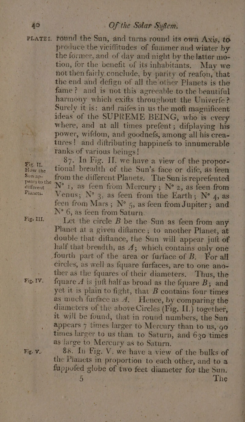 PLATEI. How the Sun ap- péars to the different . Fig. IV. round the Sun, and turns round its own Axis, to produce the viciflitudes of fuumer and winter by the former, and of day and night by the latter mo-_ tion, for the benefit of its inhabitants. May we not then fairly conclude, by parity of reafon, that the end and defign of all the other Planets is the fame? and is not this agreeable to the beautiful harmony which exifts throughout the Univerfe ? Surely itis: and raifes in us the moft magnificent ideas of the SUPREME BEING, who is every where, and at all times prefent; difplaying his power, wifdom, and goodnefs, among all his crea- tures! and diftributing happinefs to innumerable ranks of various beings! | | i 87. In Fig. II. we have a view of the propor- tional breadth of the Sun’s face or difc, ds feen from the different Planets. The Sun is'reprefented N° 1, as feen from Mercury; N° 2, as feen from: Venus; N° 3, as feen from the Earth; N® 4, as feen from Mars; N° 5, as feen from J upiter; and. N° 6, as feen from Saturn. eh ae Let the circle B be the Sun as feen from any Planet at a given diftance; to another Planet, at double that: diftance, the Sun will appear juft of half that breadth, as 4; which contains only one ther as the fquares of their diameters. Thus, the yet it is plain to fight, that B contains four times as much furface as 4. Hence, by comparing the diameters of the above Circles (Fig. I.) together, it will be found, that in round numbers, the Sun. appears 7 times larger to Mercury than to us,’ go times larger to us than to Saturn, and 630 times Fig. Vo. 88. In Fig. V. we have a view of the bulks of the Plauets in proportion to each other, and to a Ben aca Ca The