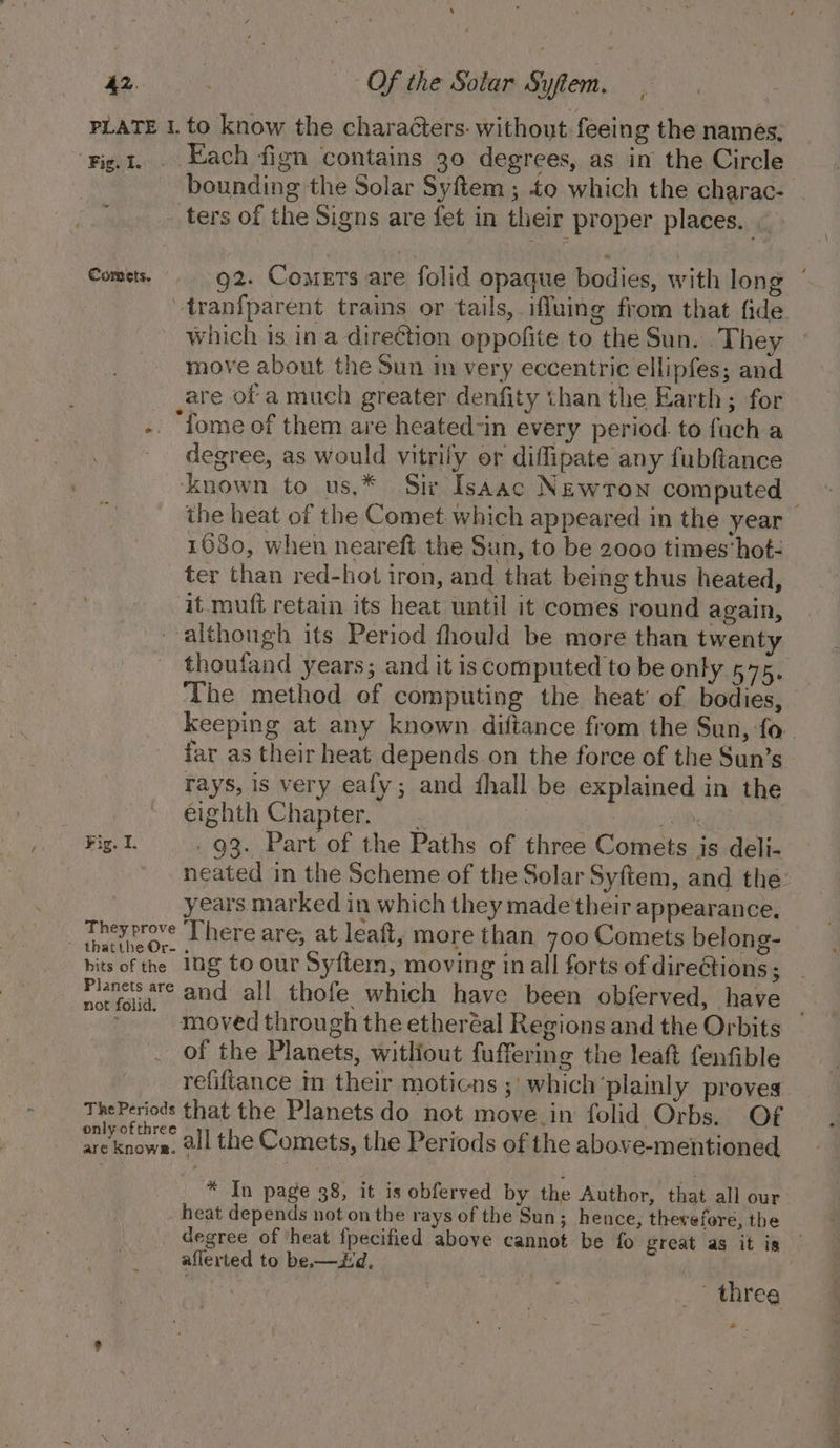 ‘ 42. : Of the Solar Syftem. PLATE 1. to know the characters. without feeing the names, Fig.t. . Each fign contains 30 degrees, as in the Circle bounding the Solar Syftem ; to which the charac- _ ters of the Signs are fet in their proper places. | Comets, g2. Comers are folid opaque bodies, with long ‘ tranfparent trains or tails, iffuing from that fide which is in a direction oppofite to the Sun. .They move about the Sun in very eccentric ellipfes; and are of a much greater denfity than the Earth; for -. ‘fome of them are heated-in every period. to fuch a degree, as would vitrily or diflipate any fubftance ‘known to us,* Sir IsAac Newron computed — the heat of the Comet which appeared in the year 1680, when neareft the Sun, to be 2000 times’ hot- ter than red-hot iron, and that being thus heated, ‘it mufi retain its heat until it comes round again, although its Period fhould be more than twenty thoufand years; and it is computed to be only 575. The method ef computing the heat’ of bodies, keeping at any known diftance from the Sun, fo. far as their heat depends on the force of the Sun’s rays, is very eafy; and fhall be explained in the eighth Chapter. - | | Fig. I. . 93. Part of the Paths of three Comets is deli- neated in the Scheme of the Solar Syftem, and the: years marked in which they made their appearance, _ Theyprove ‘There are, at leaft, more than 700 Comets belong- thatthe Or- . A : . : bits of the Ing to our Syftem, moving in all forts of dire@tions; Planets are and all thofe which have been obferved, have not folid. Vee ~ : ; 3 moved through the etheréal Regions and the Orbits of the Planets, witliout fuffering the leaft fenfible refiftance in their moticns ;' which ‘plainly proves ThePeriods that the Planets do not move.in folid Orbs. Of i etihre 8 a ‘ pi sreknows, all the Comets, the Periods of the above-mentioned * In page 38, it is obferved by the Author, that all our heat depends not on the rays of the Sun; hence, therefore, the degree of ‘heat fpecified above cannot be fo great as it is aflerted to be.—id, | | i | &gt; three + .