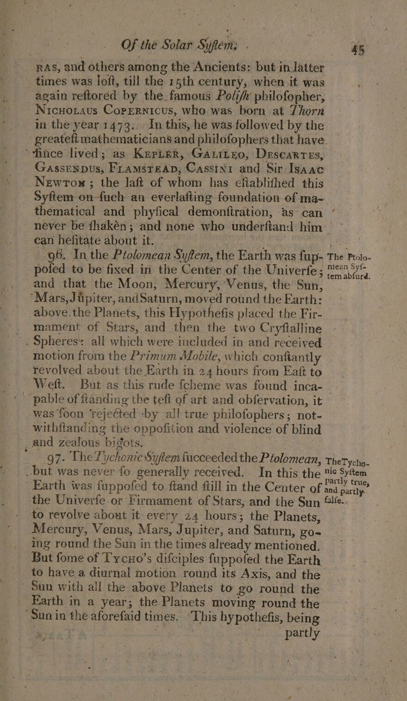 RAS, and others among the Ancients: but in latter times was loft, till the 15th century, when it was again reftored by the famous Podi/n philofopher, Nicuotaus Copernicus, who was born at Thorn in the year 1473... In this, he was-followed by the - greatefi mathematicians and philofophers that have “fince lived; as Kepter, Gantizo, Descartes, — Gassenpus, Framsreap, Cassini and Sir Isaac Newrtom ; the laft of whom has efiablithed this Syftem on-fuch an everlafting foundation of ma- thematical and phyfical demonftration, as-can ’ — never be fhakén; and none who underftand him’ — Cau Meurate AUOUL Me init Car rie oo on ae a 96. In the Plolomean Syftem, the Earth was fup- The Proto- _ pofed to be fixed in the Center of the Univerfe; Pe3 95 and that the Moon, Mercury, Venus, the Sun, “Mars, Jipiter, andSaturn, moved round the Earth: above.the Planets, this Hypothefis placed the Fir- . mament of Stars, and then the two Cryftalline ', Spheres: all which were included in and received motion from the Primum Mobile, which conftantly revolved about the Earth in 24 hours from Eat to Weft. But as this rude fcheme was found inca-_ -' pable of ftanding the tefl of art and obfervation, it was {oon ‘rejected -by all true philofophers; not- withitanding the oppofitien and violence of blind _, and zealous bigots, | ate Se va _ 97. The Tiychonie Syftem facceeded the P tolomean, thetycho. but was never fo generally received. In this the tis Sytem Earth was fuppofed to fiand ftill in the Center of rae the Univerte or Firmament of Stars, and the Sun ®!e-- to revolve about it every 24 hours; the Planets, Mercury, Venus, Mars, Jupiter, and Saturn, go- ing round the Sun in the times already mentioned. But fome of Tycuo’s difciples fuppofed the Earth : to have a diurnal motion round its Axis, and the _ - Sun with all the above Planets to go round the Earth in a year; the Planets moving round the “Sun in the aforefaid times. “This hypothefis, being | | i partly \ ” oy