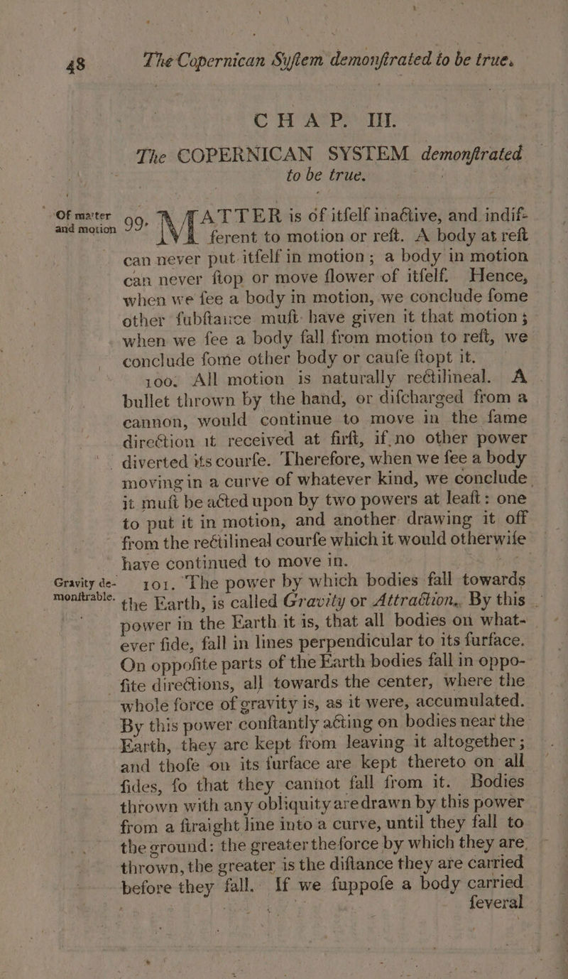 CHAP. UL The COPERNICAN SYSTEM. demonjtrated to be true. ae ey hea 99. ATTER is of itfelf ina&amp;tive, and indif- ferent to motion or reft. A body at reft can never put. itfelf in motion; a body in motion can never fiop or move flower of itfelf. Hence, when we fee a body in motion, we conclude fome other fubftairce muft: have given it that motion 5 when we fee a body fall from motion to reft, we conclude fome other body or caufe ftopt it. 100. All motion is naturally reétilineal. A bullet thrown by the hand, or difcharged from a cannon, would continue to move in the fame direstion 1t received at firft, if.no other power diverted its courfe. Therefore, when we fee a body moving in a curve of whatever kind, we conclude | jt muft be ated upon by two powers at leaft: one to put it in motion, and another drawing it off from the reétilineal courfe which it. would otherwife have continued to move in. re oie 2 oe 101. The power by which bodies fall towards onttrable. 446 Earth, is called Gravity or Attraétion,, By this — . power in the Earth it is, that all bodies on what- — ever fide, fall in lines perpendicular to its furface. On oppofite parts of the Earth bodies fall in oppo- - fite direétions, all towards the center, where the whole force of gravity is, as it were, accumulated. By this power conftantly acting on bodies near the Earth, they are kept from leaving it altogether ; and thofe on its furface are kept thereto on all fides, fo that they cannot fall from it. Bodies thrown with any obliquity aredrawn by this power from a firaight line into a curve, until they fall to the ground: the greater theforce by which they are. thrown, the greater is the diftance they are carried before they fall. If we fuppofe a body carried | aes Pai” of feveral