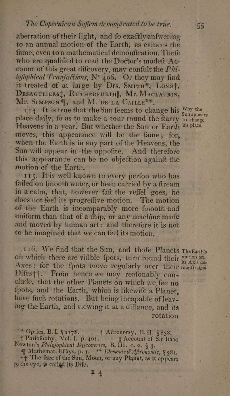 aberration of their light, and fo exaétly anfwering to an annual motion: of the Earth, as evinces the fame, even to a mathematical demonftration. Thofe who are qualified to read the Doétor’s modeft Ac- count of this great difcovery, may confult the P/hi- lofophical Tranfaétions, N° 406. Or they may find it treated of at large by Drs. Smrrn*, Lonet, ' Desacutierst, Ruruerrvurtul, Mr. Macravrin, Mr. Simpson, and M. peta Caitie**, 114. It is true that theSun feems to change his place daily, fo as to make a tour round the tarry Heavens ina year. But whether the Sun er Earth Why the Sun appears to change his place. San will appear in the oppofite. And therefore _ this appearance can be no objection againft the motion of the Earth. : failed on {mooth water, or been carried by a ftream does not feel its progreffive motion. The motion of the Earth is incomparably more fmooth and uniform than that of a fhip, or any machine made and moved by human art: and therefore it is not &lt;o be imagined that we can feel its motion, 116, We find that the Sun, and thofe Planets on which there are vifible {pots, turn round their Axes: for the fpots move regularly over their Difes{+. Frem hence we may reafonably con- clude, that the ether Planets on which we fee no pots, and the Earth, which is likewife a Planet, The Earth’s motion on. — its Axis dee monitrated ing the Earth, and viewing it at a diftance, and its rotation — ~* Optics, B.1.§1178. ss Aftronomy, B.1T./§ 838. { Philofophy, Vol. I. p.401. || Account of Sir Haac Newton’s Philofophical Difcoveries, B. lil. c. 2. § 3. q Mathemat. Effays, p.1. ** Elemenis d? Aftfonomie, § 381, tt The face of the Sun, Moon, or any Planet, as it appears ty the eye, is callgd its Difc, | : | E 4