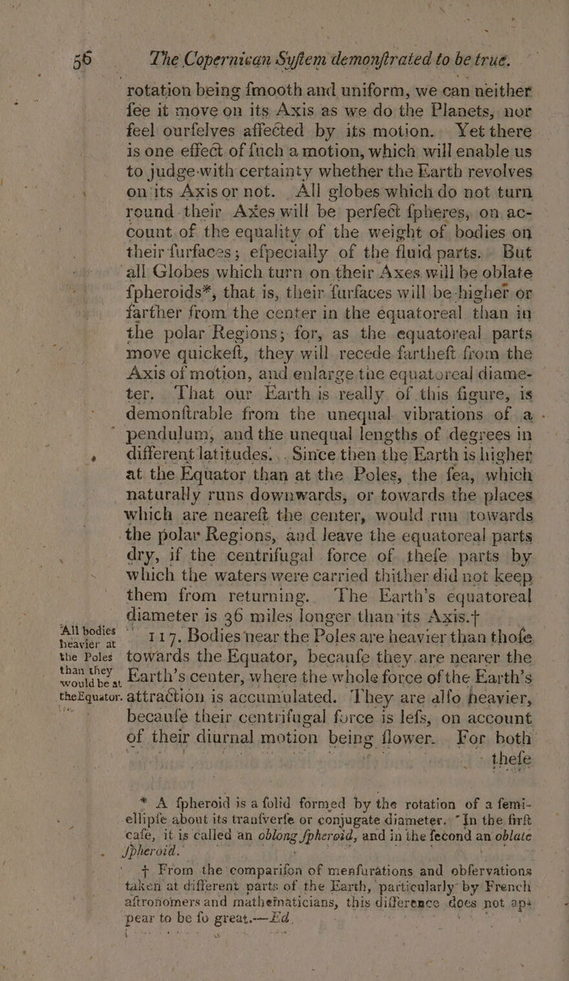 ~ 56 = _ The Copernican Syftem demonfrated. to be trué. ‘rotation being fmooth and uniform, we can neither fee it move on its Axis as we do pia Planets, nor feel ourfelves affected by its motion. Yet there is one effect of fuch a motion, which will enable us to judge-with certainty whether the Karth revolves ' on its Axisornot. All globes which do not turn _ reund-their Axes will be perfect {pheres, on, ac- count. of the equality of the weight of bodies on their furfaces; efpecially of the fluid parts. But all Globes which turn on their Axes will be oblate {pheroids*, that is, their furfaces will be-higher or farther from the center in the equatoreal than i 18} the polar Regions; for, as the equatoreal parts move quickeft, they will recede fartheft from the Axis of motion, and enlarge the equatorcal diame- ter. That our Earth is really of this figure, is demonftrable from the unequal. vibrations of a - ’ pendulum, and the unequal lengths of degrees in , different latitudes... Since then ie Earth is higher at the Equator than at the Poles, the fea, which naturally runs downwards, or towards the places which are neareft the center, would run ‘towards the polar Regions, and leave the equatoreal parts dry, if the centrifugal force of thefe parts by which the waters were carried thither did not keep them from returning. The Earth’s equatoreal. | diameter i is 36 miles longer thanits Axis.t+ | a bodies ° 117. Bodies near the Poles are heavier than thofe the Poles. towards the Equator, becaufe they are nearer the than they _Earth’s center, where the whole force of the Earth’s theEquator. attraction is accumulated. They are alfo heavier, becaufe their centrifugal force is lefs, on account of their diurnal motion being flower. For both DEED EGU SEER PY! NAPE IN ee Pa bhiate ~ “A fpheroid i is afolid formed by the rotation of a femi- ellipfe about its tranfverfe or conjugate diameter. “Tn the firt cafe, it is called an oblong B Spher oid, and in the fecond an oblate Be Jpher oid. '. + From the comparifon of menfurations and auarattone taken at different parts of the Earth, particularly by French aftronomers and mathematicians, this diifer ence does not aps sian to Sigs fo great. ee, | a