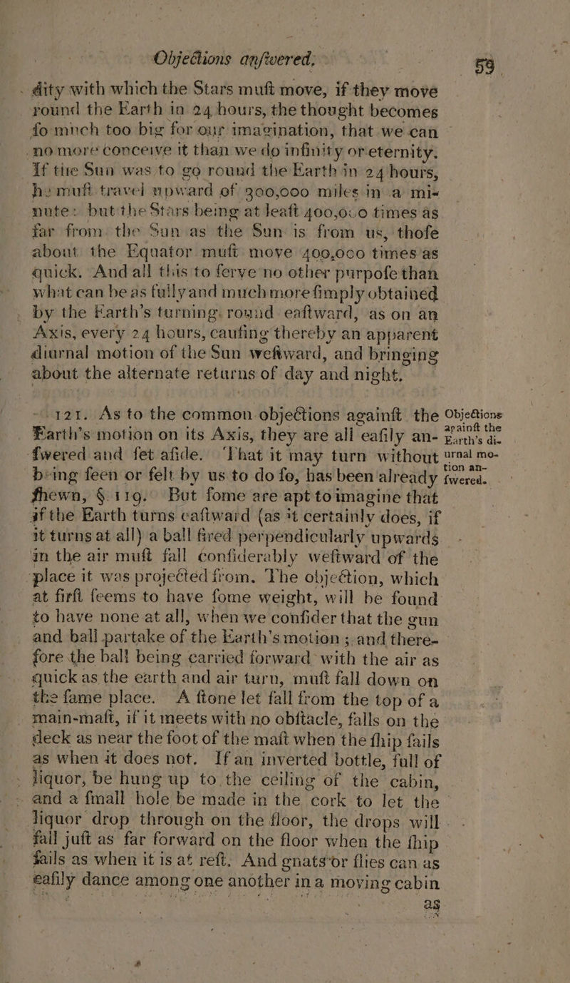 . dity with which the Stars muft move, if they move round the Earth in 24 hours, the thought becomes fo much too big for our imacvination, that we can no more conceive it than we do infinity oreternity. If tire Sua was to go round the Earth in 24 hours, ho muft travel upw ard of 300,000 miles in a mi- nute: but the Stars being at leaft 400,000 times as far from. the Sun as the Sun: is from us, thofe about the Equator, mufi move 400,0c0 times'as quick. And all this to ferve no other purpofe than what can be as fullyand much more fimply obtained | _ by the Earth’s turning. rognd. eaftward, as-on an Axis, every 24 hours, caufing thereby an apparent diurnal motion of the Sun wefward d, and bringing about the alternate returns of day and night, 121. As to the common objections againft the Objeétions againft the Farth’s motion on its Axis, they are all ‘eafily QN- Barth's die fwered and fet afide. “That it may turn without keg. being feen or felt by us to do fo, has been already fwered. fhewn, §. 119. But fome are apt toimagine that af the Earth turns caftward (as +t certainly does, if it turns at all) a ball fred per pendicularly upwards an the air muff fall confiderably weftward of the place it was projected from. The objeétion, which at firfl feems to have fome weight, will he found to have none at all, when we confider that the gun and ball partake of the Earth’s motion ;-and there- | fore the ball being carried forward with the air as quick as the earth. and air turn, mutt fall down on the fame place. A ftone let fall from the top of a main-maft, if it meets with no obftacle, falls on the deck as near the foot of the maft when the fhip fails as when it does not. If an inverted bottle, full of liquor, be hung up to the ceiling of the cabin, and a fmall hole be made in the cork to let the liquor drop through on the floor, the drops will fail juft as far forward on the floor when the fhip » fails as when it is at reft. And gnats‘or flies can as nat dance among one another ina moving cabin ag