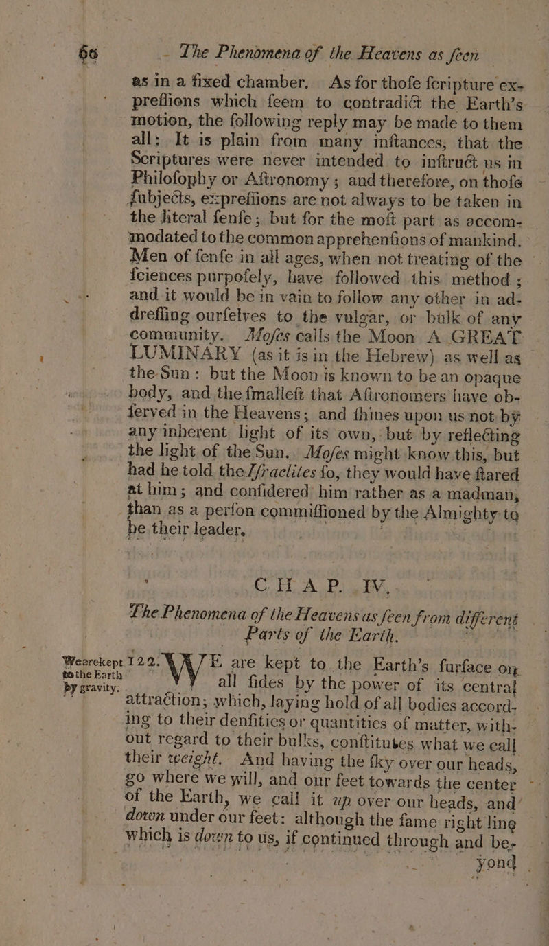 as in a fixed chamber. As for thofe fcripture ex- preflions which feem to contradi¢t the Earth’s all: It is plain from many inftances; that the Scriptures were never intended to infiruG us in Philofophy or Afironomy ; and therefore, on thofe the literal fenfe; but for the moft part as accom- Men of fenfe in all ages, when not treating of the — iciences purpofely, have followed this method ; and it would be in vain to follow any other in ad- drefling ourfelves to the vulgar, or bulk of any community. Mofes calls the Moon A GREAT LUMINARY (as it isin the Hebrew) as well as — the Sun: but the Moon is known to be an opaque body, and the fmalleft that Afironomers have ob- ferved in the Heavens; and ihines upon us not by any inherent, light of its own, but by reflecting the light of the Sun.. Mo/es might know this, but had he told the //raelites fo, they would have ftared at him; and confidered him rather as a madman, be their leader, TE AP) i , Lhe Phenomena of the Heavens us feen f) on bebe Parts of the Earth. — Ry, ight ae ci all fides by the power of its central attraction; which, laying hold of all bodies accord- ing to their denfities or quantities of matter, with- out regard to their bulks, conftitutes what we call their werght, And having the fky over our heads, go where we will, and our feet towards the center ~ of the Earth, we call it wp over our heads, and’ down under our feet: although the fame right line Yond |