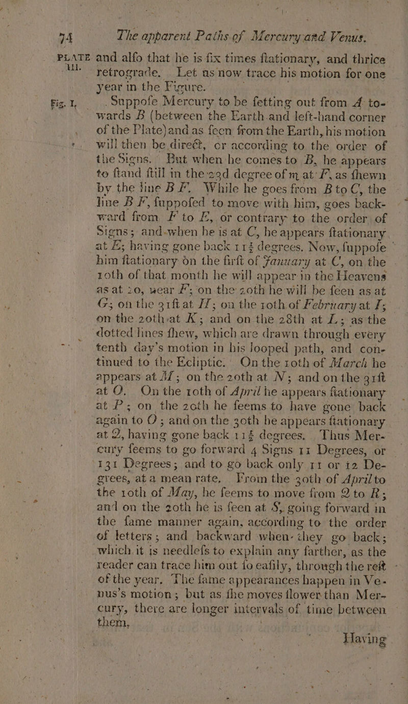 PLATE EEL Fis. I, and alfo that he is fix times fiationary, and thrice retrograde. Let as now trace his motion for one year in the Figure. ie gael .Suppofe Mercury to be fetting out from 4 to- of the Plate) and as feen from the Earth, his motion will then be direét, cr according to the order of the Signs. But when he comes to B, he appears to ftand fhil m the 29d degree of m at: F. as fhewn by the line BF. While he goes from Bto C, the line BF, fappofed to move with him, goes back- ward from, F' to £, or contrary to the order of Signs; and-when he is at C, be appears ftationary at £; having gone back 112 degrees. Now, fuppofe — him fiationary on the firft of Fanwary at C, on the roth of that month he will appear in the Heavens as at 20, wear #’; on the zoth he will be feen as at G; onthe 31ftat 27; oa the roth of February at I; on the 2othat A; and on the 28th at L; as the tenth day’s motion in bis looped path, and cone tinued to the Ecliptic.’ On the roth of March he appears at JZ; on the 20th at N; and onthe grft at O. On the roth of April he appears fiationary at P; on the zoth he feems to have gone back: again to O ; and on the 30th he appears fiationary at 2, having gone back 112 degrees, Thus Mer- cury feems to go forward 4 Signs 11 Degrees, or 131 Degrees; and to go back only 11 or i2 De- grees, ata meanrate, Froin the 30th of Aprilto the roth of May, he feems to move from 2 to R; and on the 2oth he is feen at S} going forward in the fame manner again, according to the order of letters; and backward when- ihey go back; which. it is needlefs to explain any farther, as the reader can trace him out fo eafily, through the ref ofthe year. The fame appearances happen in Ve- nus’s motion; but as fhe moves flower than Mer- cury, there are longer intervals of time between them. Re 7 hae oe Having