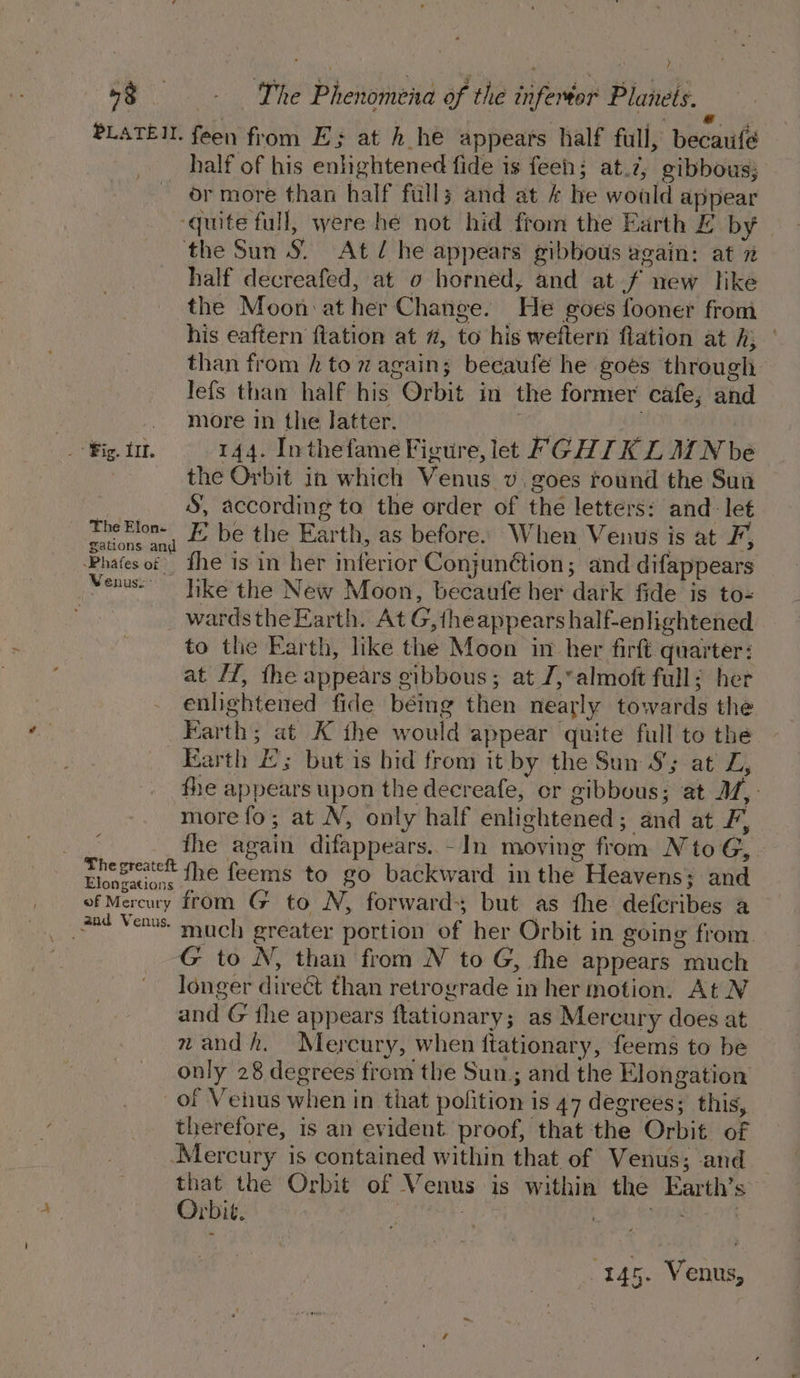 PLATE. feen from E; at h he appears half full, becaufé half of his enlightened fide is feen; at.2, gibbous; or more than half full; and at &amp; he woald appear ‘quite full, were he not hid from the Earth E by the Sun S| At / he appears gibbous again: at 7 half decreafed, at o horned, and at f new like the Moon at her Change. He goes fooner from his eaftern flation at #, to his weftern flation at hj than from h tom again; beeaufe he goes through lefs than half his Orbit in the former cafe; and . more in the latter. BC OY : : , ig. tr. 144. Inthefame Figure, let FGHI KL MN be the Orbit in which Venus v, goes round the Sun S, according to the order of the letters: and: let TheElon- EK’ be the Earth, as before. When Venus is at F, gations and pies a © : é + a fe 4% Phates of fhe is in her inferior Conjunétion; and difappears Venus. like the New Moon, becaufe her dark fide is to- : wardsthe Earth. At G,{heappears half-enlightened to the Earth, like the Moon in her firft quarter: at Hf, the appears gibbous; at J,*almoft full: her enlightened fide bémg then nearly towards the Farth; at K the would appear quite full to the Earth £; but is bid from it by the Sun S'; at Z, fhe appears upon the decreafe, cr gibbous; at M,: more fo; at N, only half enlightened; and at F, fhe again difappears. -In moving from N to G, presse the feems to go backward in the Heavens; and of Mercury from G to N, forwards but as fhe deferibes a ane Venus. much greater portion of her Orbit in going from. G to N, than from N to G, fhe appears much longer direct than retrograde in her motion. At N and G the appears ftationary; as Mercury does at zandh. Mercury, when ftationary, feems to be only 28 degrees from the Sun; and the Elongation of Vehus when in that pofition is 47 degrees; this, therefore, is an evident proof, that the Orbit of Mercury is contained within that of Venus; and re the Orbit of Venus is within the Earth’s rbit. ; | oF SUERTE 145. Venus,