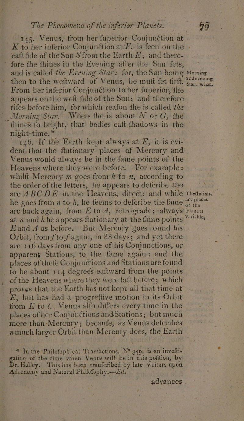 145.. Venus, from her ci aha Conjunétion at XK to her inferior ie at, is feen on the - eaft fide of the Sun § from the Earth E; and there- ’ fore {he {hines in the Evening after the San fets, and is called the Evening Riise : for, the Sun being Morning . then to the weftward of Venus, he mutt fet tint. foes From her inferior Conjunction to her fuperior, the appears on the weft fide of the Sun; and therefore rifes before him, for which reafon fhe 1s called the Morning Siar. Whem {he is about NV or G, the fhines fo bright, that bodies calt thadows in the night-time. * 146. If the Earth kept always at E; it 1s evi- dent. that the ftationary places of Mercury and. Venus would always be in the fame points of the Heavens where they’were before. For example: whilft Mercury m goes from hk to 2, according to the order of the letters, he appears to defcribe the | | arc d BC DE in-the Heavens, direét: and while Theftation. he goes from n toi, he feems to deferibe the fame 377? are back again, from £ to 4, siete ade; always’ Fnets at x and h he appears ftationary at the fame pont, 778 Eand A as before. Bat Mercury goes round his: Orbit, from fto-fagain, in 88 days; and yet there are 116 daysfrom any one of his Conjunctions, or appareng Stations, to the fame again: and the places of thefe Conjunctions and Stations are found to be about 114 rile eaftward from the points of the Heavens where tl iey were laft before; which _ proves that the Earth has not kept all that. time at EE, but has had a progreflive motion in its Orbit from E to ¢.. Venus alfo differs every time in the places of her Con} unctions and Stations; but much more than:Mercury; becaufe, as Venus deicribes amuch larger Prbit than Mercury does, the Earth . _ e * In the Philofophical Tranfactions, N° 940, is an - invetti- age of the time when Yenus will be in this pofition, by r. Halley: This has beep tranfcribed by late writers upog _ 4Aeronomy and Natural Philofophy Ed, adyances