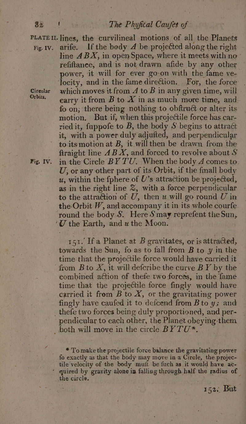 32 Fig. IV. Cireular Orbits. arife. Ifthe body A be projected along the right line 4 B.X, in open Space, where it Semaie sat bes no’ refiftance, and is not drawn afide by any other — power, ‘it will for ever go-on with the fame ve- which moves it from 4 to B in any given time, will » earry it from B to X in as much more time, and. fo on; there being nothing to obftruct or alter its motion. But if, when this projectile force has car- ried it, fappofe to B, the body S' begins to attraét it, with a power duly adjufted, and perpendicular firaight line A BX, and forced to revolve about &amp; in the Circle BY T'U. When the body A comes to: U, or any other part. of its Orbit, if the fmall body u, within the fphere of U’s attraction be projected, as in the right line 2, with a force perpendicular to the attraétion of U, then zw will go round U in fi ‘fa Planet at B er avitates, or is attracted, towards the Sun, fo as to fall from B to y in the time that the projectile force would have carried it combined aétion of thefe two forees, in the fame time that the projeétile force fingly would have fingly have caufed it to defcend from Bto y; and pendicular to each other, the Planet obeying them * Tomake the scnjebetls bode balance the gravitating power fo exactly as that the body may move in a Circle, the projec- tile velocity of the body muft be fuch as it would have ae- the circle.