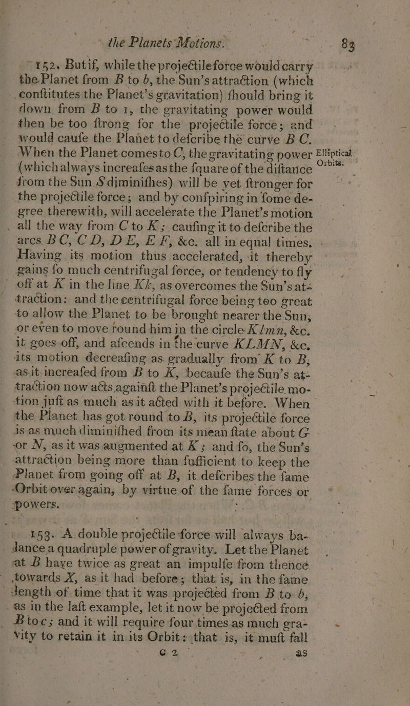 ~ 142. Butif, while the projectile force would carry the Planet from B to 0, the Sun’s attraGtion (which _conttitutes the Planet’s gravitation) fhould bring it down from B to 1, the gravitating power would then be too firong for the projectile force; and would caufe the Planet to defcribe the curve B C. (which always.increafesas the fquare of the diftance drom the Sun S'diminifhes) will be yet ftronger for Orbits. gree therewith, will accelerate the Planet’s motion _ all the way from C'to K; caufing it to deferibe the Having its motion thus accelerated, it thereby oe : | era oit ety J. gains fo much centrifugal force, or tendency to fly traction: and the centrifugal force being too great to allow the Planet to be brought nearer the Sun; or even to move round him in the circle K/mn, &amp;c. it goes off, and afcends in the curve KLMN, &amp;c. ats motion decreafing as. gradually from’ K to B, as.it-increafed from B to K, becaufe the Sun’s at- traction now acts againt the Planet’s projectile mo- the Planet has got round to B, its projectile force is.as much diminifhed from its mean fate about G or NV, as it was augmented at K; and fo, the Sun’s attraction being more than fufficient to keep the Planet from going off at B, it defcribes the fame Orbit over again, by virtue.of. the fame forces or powers. ‘* 153. A double projeétile force will always ba- _ dance.a quadruple power of gravity. Let the Planet at B haye twice as great an impulfe from thence towards X, as it had before; that is, in the fame _as in the laft example, let it now be projected from _ Btoc; and it will require four times as much gra- vity to retain it in its Orbit: that is, it muft fall | G2 : as ~-