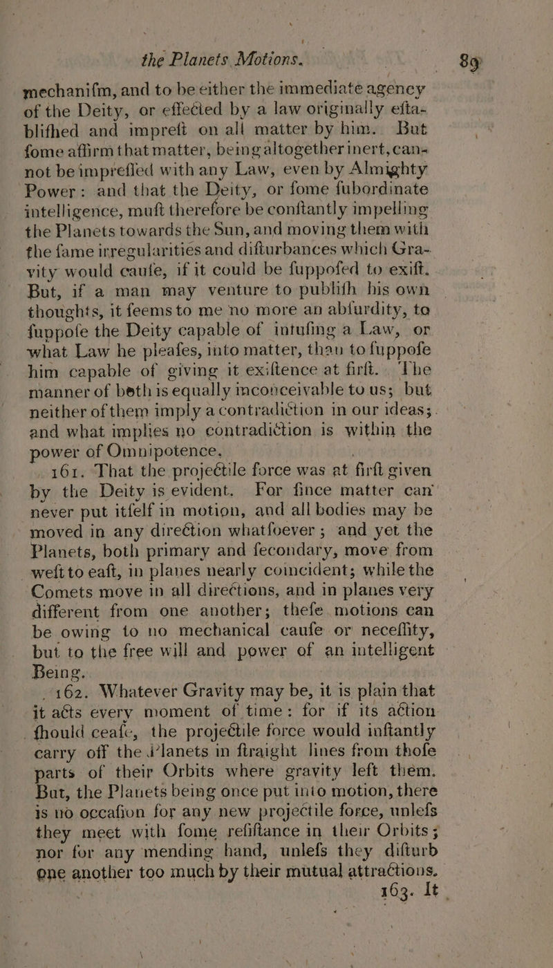 -mechani{m, and to be either the immediate agency of the Deity, or effected by a law originally efta- blifhed and imprett on all matter by him. But fome affirm that matter, being altogether inert, can- not be imprefied with any Law, even by Almighty Power: and that the Deity, or fome fubordinate intelligence, muft therefore be conftantly impelling the Planets towards the Sun, and moving them with vity would caule, if it could be fuppofed to exift. But, if a man may venture to pubhith his own thoughts, it feems to me no more an abfurdity, to fuppofe the Deity capable of intufing a Law, or what Law he pleafes, into matter, than to fuppofe him capable of giving it exiftence at firft.. The manner of boethis equally mconceivable to us; but and what implies no contradiction is within the power of Omnipotence, | 161. That the projectile force was at firft given by the Deity is evident. For fince matter can never put itfelf in motion, and all bodies may be moved in any direétion whatfoever ; and yet the Planets, both primary and fecondary, move from weit to eaft, in planes nearly coincident; while the Comets move in all directions, and in planes very different from one another; thefe motions can be owing to no mechanical caufe or neceflity, but to the free will and power of an intelligent Being. | 162. Whatever Gravity may be, it is plain that it acts every moment of time: for if its action _fhould ceafe, the projectile force would inftantly carry off the j’lanets in ftraight lines from thofe parts of their Orbits where gravity left them. But, the Planets being once put into motion, there is 10 occafion for any new projectile force, unlefs they meet with fome refiftance in their Orbits; nor fer any mending hand, unlefs they difturb ene another too much by their mutual attractions.